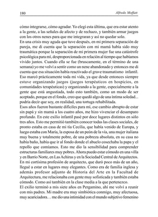 Alfredo Moffatt180
cómo integrarse, cómo agradar. Yo elegí esta última, que era estar atento
a la gente, a las señales de afecto y de rechazo, y también armar juegos
con los otros nenes para que me integraran y así no quedar solo.
En una crisis muy aguda que tuve después, en mi primera separación de
pareja, me di cuenta que la separación con mi mamá había sido muy
traumática porque la separación de mi primera mujer fue una catástrofe
psicológica para mí, desproporcionada en relación al tiempo que habíamos
vivido juntos. Cuando ella se fue (bruscamente, en el término de una
semana) yo me volví a sentir como un nene abandonado y entonces me di
cuenta que esa situación había reactivado el grave traumatismo infantil.
Eso marcó prácticamente toda mi vida, ya que desde entonces siempre
estuve organizando juegos (juegos terapéuticos en hospicios, en
comunidades terapéuticas) y organizando a la gente, especialmente a la
gente que está angustiada, todo esto también, como un modo de ser
aceptado, porque en el fondo, creo que quedó algo de una íntima soledad...
podría decir que soy, en realidad, una tortuga rehabilitada.
Esos años fueron bastante difíciles para mí, ese cambio abrupto de estar
sin papá y sin mamá a los cuatro años, me hizo vivenciar el desamparo
profundo. En este exilio infantil pasé por doce lugares distintos en sólo
tres años. Esto me permitió también conocer todas las clases sociales, de
pronto estaba en casa de mi tía Cecilia, que había venido de Europa, y
luego estaba con María, la esposa de un peón de la vía, una mujer italiana
muy buena y totalmente pobre, de una pobreza absoluta, en su casa no
había baño, había que ir al fondo donde el abuelo cosechaba la papa y el
repollo que comíamos. Esto me dio la sensibilidad para comprender
estructuras familiares muy pobres.Ahora puedo estar cómodo en una villa
y en Barrio Norte, en LasAchiras y en la Sociedad Central deArquitectos.
En mi cortísima profesión de arquitecto, que duró poco más de un año,
llegué a estar en lugares muy elegantes. Como era de familia inglesa y
además profesor adjunto de Historia del Arte en la Facultad de
Arquitectura, me relacionaba con gente muy sofisticada y también estaba
cómodo. Como así también en la clase media a la que pertenezco.
El exilio terminó a mis siete años en Pergamino, ahí me volví a reunir
con mis padres. Mi madre era muy simbiótica conmigo, muy afectuosa,
muyacariciadora…mediounaintimidadconelmundosubjetivofemenino
 