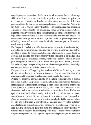 Terapia de Crisis 181
muy importante, esos años, desde los ocho a los catorce fueron años muy
felices. Ahí tuve la experiencia de organizar una barra, las primeras
experiencias comunitarias. En el garaje de mi casa hice un club de lectura
para los chicos del barrio, ahí estaban apiladitos, el Billiken, los Patoruzú,
los Rico Tipo, la revista Caras y Caretas… Incluso recuerdo que hacíamos
elecciones (por supuesto con lista única, donde yo era presidente). Pero
siempre seguía yo con esa falta fundamental, de ser el semihuerfáno, el
hijo de la señora enferma. No olvido que cuando presentaban a todos los
nenes de la casa, yo era el último: «¿Y ese rubiecito pecoso quién es?»
«Es el hijo de la señora enferma». Desde ahí es que me puedo identificar
con los marginados.
De Pergamino volvimos a Capital. A mamá se le estabilizó la artritis y
como buena industriosa alemana que era inventó, a partir de unos palos,
rueditas y sogas la posibilidad de seguir atendiendo la casa, hacía la
comida aún estando con muy poca movilidad en una silla de ruedas. Ella
me enseñó que todo se puede superar, que hay que pelearle a la adversidad
y no entregarse. La relación con mi madre hasta que murió fue muy intensa.
He sido muy querido por ella y eso me dio una seguridad existencial y
ontológica que me permitió explorar la locura.
Después vivimos enTemperley, éramos los «Moffatt deTemperley», cerca
de mi primo Tommy, y después fuimos a Florida con los parientes
alemanes. Ahí se reparó la relación con mi abuela, la «Oma».
Así me fui haciendo grande, andaba en bicicleta, tenía un perro y estaba
mucho en la calle. Después de los diecisiete entré en un período de mucha
introspección adolescente. Empecé a leer libros en forma intensiva:
Dostoievsky, Rousseau, André Gide, los rusos, los alemanes y los
franceses, todos los artistas románticos y surrealistas hasta Kafka, de
quien terminé haciéndome amigo íntimo al leer y releer sus escritos e
identificarme con sus bichos metamórficos y sus escenas fantasmales.
Además la relación con mi papá era similar a la de Kafka con su padre.
El mío era autoritario y sometedor, él decidió que yo debía estudiar
arquitectura, en segundo año quise cambiarme a Medicina porque era lo
que más me interesaba, pero mi papá era demasiado «convincente» y
terminé recibiéndome de arquitecto por él, pues él había querido estudiar
arquitectura pero tuvo que dejar en segundo año (pienso que él creía que
 