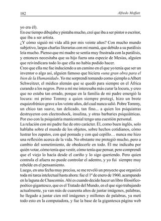 Alfredo Moffatt182
yo era él).
En ese tiempo dibujaba y pintaba mucho, creí que iba a ser pintor o escritor,
que iba a ser artista.
¿Y cómo siguió mi vida allá por mis veinte años? Con mucho mundo
subjetivo, largas charlas literarias con mi mamá, que debido a su parálisis
leía mucho. Pienso que mi madre se sentía muy frustrada con la parálisis,
y entonces necesitaba que su hijo fuera una especie de Mesías, alguien
que reivindicara todo lo que ella no había podido hacer.
Creo que ella me fue induciendo a un camino en el que yo tenía que ser un
inventor o algo así, alguien famoso que hiciera «una gran obra para el
bien de la Humanidad».Yo me sorprendí tomando como ejemplo aAlbert
Schweitzer, el médico alemán que se quedó para siempre en el África
curando a los negros. Pero a mí me interesaba más curar la locura, y creo
que no estaba tan errado, porque en la familia de mi padre emergió la
locura: mi primo Tommy a quien siempre protegí, hizo un brote
esquizofrénico grave a los veinte años, del cual nunca salió. PobreTommy,
un chico tan suave, tan delicado, tan fino... a quien los psiquiatras
destruyeron con electroshock, insulina, y otras barbaries psiquiátricas.
Por eso con la psiquiatría manicomial tengo una cuestión personal.
La relación con mi padre fue de otro carácter. Él, como buen inglés, solo
hablaba sobre el mundo de los objetos, sobre hechos cotidianos, cómo
lustrar los zapatos, con qué pomada y con qué cepillo… nunca me hizo
una reflexión acerca de la vida. No obstante me protegió mucho, pero a
cambio del sometimiento, de obedecerle en todo. Él me indicaba por
quién votar, cómo tenía que vestir, cómo tenía que pensar, pero comprendí
que el viejo lo hacía desde el cariño y lo sigo queriendo. Pero quien
controla el afuera no puede controlar el adentro, y yo fui siempre muy
rebelde en el pensamiento.
Luego, en una fecha muy precisa, se me reveló un proyecto que organizó
toda mi tarea intelectual hasta ahora: fue el 1º de enero de 1960, acampando
en la laguna de Chascomús.Ahí es cuando decido hacer un libro filosófico-
poético gigantesco, que es el Tratado del Mundo, en el que sigo trabajando
actualmente, ya van más de cuarenta años de juntar imágenes, palabras,
he llegado a juntar cien mil imágenes y millones de palabras, ya metí
todo esto en la computadora, y fue la base de la gigantesca página web
 