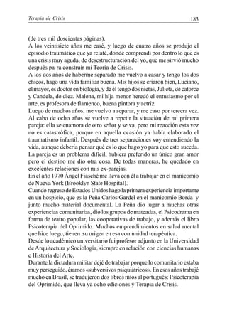 Terapia de Crisis 183
(de tres mil doscientas páginas).
A los veintisiete años me casé, y luego de cuatro años se produjo el
episodio traumático que ya relaté, donde comprendí por dentro lo que es
una crisis muy aguda, de desestructuración del yo, que me sirvió mucho
después pa-ra construir mi Teoría de Crisis.
A los dos años de haberme separado me vuelvo a casar y tengo los dos
chicos, hago una vida familiar buena. Mis hijos se criaron bien, Luciano,
el mayor, es doctor en biología, y de él tengo dos nietas, Julieta, de catorce
y Candela, de diez. Malena, mi hija menor heredó el entusiasmo por el
arte, es profesora de flamenco, buena pintora y actriz.
Luego de muchos años, me vuelvo a separar, y me caso por tercera vez.
Al cabo de ocho años se vuelve a repetir la situación de mi primera
pareja: ella se enamora de otro señor y se va, pero mi reacción esta vez
no es catastrófica, porque en aquella ocasión ya había elaborado el
traumatismo infantil. Después de tres separaciones voy entendiendo la
vida, aunque debería pensar qué es lo que hago yo para que esto suceda.
La pareja es un problema difícil, hubiera preferido un único gran amor
pero el destino me dio otra cosa. De todas maneras, he quedado en
excelentes relaciones con mis ex-parejas.
En el año 1970 Ángel Fiasché me lleva con él a trabajar en el manicomio
de Nueva York (Brooklyn State Hospital).
Cuando regreso de Estados Unidos hago la primera experiencia importante
en un hospicio, que es la Peña Carlos Gardel en el manicomio Borda y
junto mucho material documental. La Peña dio lugar a muchas otras
experiencias comunitarias, dio los grupos de mateadas, el Psicodrama en
forma de teatro popular, las cooperativas de trabajo, y además el libro
Psicoterapia del Oprimido. Muchos emprendimientos en salud mental
que hice luego, tienen su origen en esa comunidad terapéutica.
Desde lo académico universitario fui profesor adjunto en la Universidad
de Arquitectura y Sociología, siempre en relación con ciencias humanas
e Historia del Arte.
Durante la dictadura militar dejé de trabajar porque lo comunitario estaba
muy perseguido, éramos «subversivos psiquiátricos». En esos años trabajé
mucho en Brasil, se tradujeron dos libros míos al portugués: Psicoterapia
del Oprimido, que lleva ya ocho ediciones y Terapia de Crisis.
 