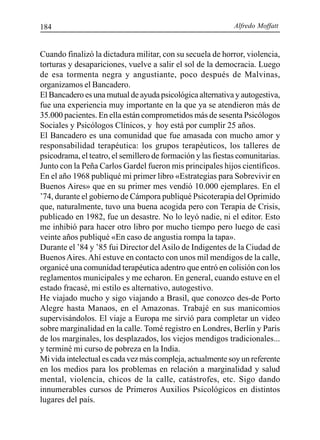 Alfredo Moffatt184
Cuando finalizó la dictadura militar, con su secuela de horror, violencia,
torturas y desapariciones, vuelve a salir el sol de la democracia. Luego
de esa tormenta negra y angustiante, poco después de Malvinas,
organizamos el Bancadero.
El Bancadero es una mutual de ayuda psicológica alternativa y autogestiva,
fue una experiencia muy importante en la que ya se atendieron más de
35.000 pacientes. En ella están comprometidos más de sesenta Psicólogos
Sociales y Psicólogos Clínicos, y hoy está por cumplir 25 años.
El Bancadero es una comunidad que fue amasada con mucho amor y
responsabilidad terapéutica: los grupos terapéuticos, los talleres de
psicodrama, el teatro, el semillero de formación y las fiestas comunitarias.
Junto con la Peña Carlos Gardel fueron mis principales hijos científicos.
En el año 1968 publiqué mi primer libro «Estrategias para Sobrevivir en
Buenos Aires» que en su primer mes vendió 10.000 ejemplares. En el
’74, durante el gobierno de Cámpora publiqué Psicoterapia del Oprimido
que, naturalmente, tuvo una buena acogida pero con Terapia de Crisis,
publicado en 1982, fue un desastre. No lo leyó nadie, ni el editor. Esto
me inhibió para hacer otro libro por mucho tiempo pero luego de casi
veinte años publiqué «En caso de angustia rompa la tapa».
Durante el ’84 y ’85 fui Director del Asilo de Indigentes de la Ciudad de
BuenosAires.Ahí estuve en contacto con unos mil mendigos de la calle,
organicé una comunidad terapéutica adentro que entró en colisión con los
reglamentos municipales y me echaron. En general, cuando estuve en el
estado fracasé, mi estilo es alternativo, autogestivo.
He viajado mucho y sigo viajando a Brasil, que conozco des-de Porto
Alegre hasta Manaos, en el Amazonas. Trabajé en sus manicomios
supervisándolos. El viaje a Europa me sirvió para completar un video
sobre marginalidad en la calle. Tomé registro en Londres, Berlín y París
de los marginales, los desplazados, los viejos mendigos tradicionales...
y terminé mi curso de pobreza en la India.
Mi vida intelectual es cada vez más compleja, actualmente soy un referente
en los medios para los problemas en relación a marginalidad y salud
mental, violencia, chicos de la calle, catástrofes, etc. Sigo dando
innumerables cursos de Primeros Auxilios Psicológicos en distintos
lugares del país.
 