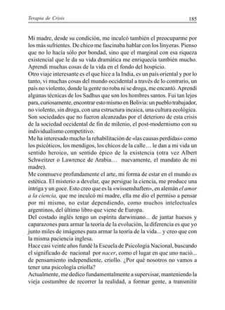 Terapia de Crisis 185
Mi madre, desde su condición, me inculcó también el preocuparme por
los más sufrientes. De chico me fascinaba hablar con los linyeras. Pienso
que no lo hacía sólo por bondad, sino que el marginal con esa riqueza
existencial que le da su vida dramática me enriquecía también mucho.
Aprendí muchas cosas de la vida en el fondo del hospicio.
Otro viaje interesante es el que hice a la India, es un país oriental y por lo
tanto, vi muchas cosas del mundo occidental a través de lo contrario, un
país no violento, donde la gente no roba ni se droga, me encantó.Aprendí
algunas técnicas de los Sadhus que son los hombres santos. Fui tan lejos
para, curiosamente, encontrar esto mismo en Bolivia: un pueblo trabajador,
no violento, sin droga, con una estructura incaica, una cultura ecológica.
Son sociedades que no fueron alcanzadas por el deterioro de esta crisis
de la sociedad occidental de fin de milenio, el post-modernismo con su
individualismo competitivo.
Me ha interesado mucho la rehabilitación de «las causas perdidas» como
los psicóticos, los mendigos, los chicos de la calle… le dan a mi vida un
sentido heroico, un sentido épico de la existencia (otra vez Albert
Schweitzer o Lawrence de Arabia… nuevamente, el mandato de mi
madre).
Me conmueve profundamente el arte, mi forma de estar en el mundo es
estética. El misterio a develar, que persigue la ciencia, me produce una
intriga y un goce. Esto creo que es la «wissenshaften», en alemán el amor
a la ciencia, que me inculcó mi madre, ella me dio el permiso a pensar
por mí mismo, no estar dependiendo, como muchos intelectuales
argentinos, del último libro que viene de Europa.
Del costado inglés tengo un espíritu darwiniano... de juntar huesos y
caparazones para armar la teoría de la evolución, la diferencia es que yo
junto miles de imágenes para armar la teoría de la vida... y creo que con
la misma paciencia inglesa.
Hace casi veinte años fundé la Escuela de Psicología Nacional, buscando
el significado de nacional por nacer, como el lugar en que uno nació...
de pensamiento independiente, criollo. ¿Por qué nosotros no vamos a
tener una psicología criolla?
Actualmente, me dedico fundamentalmente a supervisar, manteniendo la
vieja costumbre de recorrer la realidad, a formar gente, a transmitir
 
