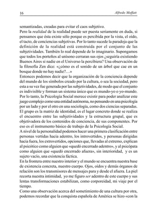 Alfredo Moffatt16
semantizadas, creadas para evitar el caos subjetivo.
Pero la realidad de la realidad puede ser puesta seriamente en duda, si
pensamos que ésta existe sólo porque es percibida por la vista, el oído,
el tacto, de conciencias subjetivas. Por lo tanto sucede la paradoja que la
definición de la realidad está construida por el conjunto de las
subjetividades. También lo real depende de lo imaginario. Supongamos
que todos los porteños al unísono cerraran sus ojos ¿seguiría existiendo
Buenos Aires si nadie en el Universo la percibiera? Una observación de
la filosofía Zen dice: «¿cómo es el sonido de un árbol que cae en un
bosque donde no hay nadie?…»
Entonces podemos decir que la organización de la conciencia depende
del mundo de los símbolos creado por la cultura, o sea la sociedad, pero
esta a su vez fue generada por las subjetividades, de modo que el conjunto
es indivisible y forman un sistema único que es mundo-yo o yo-mundo.
Por lo tanto, la Psicología Social merece existir para poder analizar este
juegocomplejocomounaentidadautónoma,nopensandoenunapsicología
por un lado y por el otro en una sociología, como dos ciencias separadas.
El grupo es la matriz de identidad, es el lugar concreto donde se realiza
el encuentro entre las subjetividades y la estructura grupal, que es
objetivadora de los contenidos de conciencia, de sus componentes. Por
eso es el instrumento básico de trabajo de la Psicología Social.
A nivel de la personalidad podemos hacer una primera clasificación entre
personas vertidas hacia adentro, los introvertidos, y personas dirigidas
hacia fuera, los extrovertidos, opciones que, llevadas al extremo, explican
al psicótico como alguien que «quedó encerrado adentro», y al psicópata
como alguien que «quedó encerrado afuera», sin interioridad, y es un
sujeto vacío, una existencia fáctica.
En la frontera entre nuestro interior y el mundo se encuentra nuestra base
de existencia concreta, nuestro cuerpo. Ojos, oídos y demás órganos de
relación son los transmisores de mensajes para y desde el afuera. La piel
recorta nuestra intimidad, yo me figuro ser adentro de este cuerpo y sus
lentas transformaciones estabilizan, como corporeidad, mi viaje por el
tiempo.
Como una observación acerca del sometimiento de una cultura por otra,
podemos recordar que la conquista española de América se hizo «con la
 