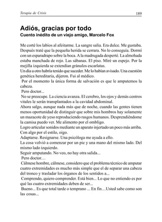 Terapia de Crisis 189
Adiós, gracias por todo
Cuento inédito de un viejo amigo, Marcelo Fox
Me corté los labios al afeitarme. La sangre salía. Era dulce. Me gustaba.
Después traté que la pequeña herida se cerrara. No lo conseguía. Dormí
con un esparadrapo sobre la boca.Ala madrugada desperté. La almohada
estaba manchada de rojo. Las sábanas. El piso. Miré un espejo. Por la
mejilla izquierda se extendían gránulos escarlatas.
Undíauotrohabríatenidoquesuceder.Melohabíanavisado.Unacuestión
genética hereditaria, dijeron. Fui al médico.
Por el momento la única forma de salvación es que le amputemos la
cabeza.
Pero doctor...
No se preocupe. La ciencia avanza. El cerebro, los ojos y demás centros
vitales le serán transplantados a la cavidad abdominal.
Ahora salgo, aunque nada más que de noche, cuando las gentes tienen
menos oportunidad de distinguir que sobre mis hombros hay solamente
un mazacote de yeso reproduciendo rasgos humanos. Desprendiéndome
la camisa puedo ver. Me alimento por el ombligo.
Logro articular sonidos mediante un aparato injertado un poco más arriba.
Con algo por el estilo, oigo.
Adaptarse. Resignarse. Una psicóloga me ayuda a ello.
La cosa volvió a comenzar por un pie y una mano del mismo lado. Del
mismo lado izquierdo.
Seguir amputando. No veo, no hay otra salida...
Pero doctor…
Cálmese hombre, cálmese, considero que el problema técnico de amputar
cuatro extremidades es mucho más simple que el de separar una cabeza
del tronco y trasladar los órganos de los sentidos a...
Comprendo, quiero comprender. Está bien... Lo que no entiendo es por
qué las cuatro extremidades deben de ser...
Bueno... Es que total tarde o temprano ... En fin…Usted sabe como son
las cosas...
 