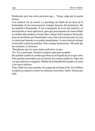 Alfredo Moffatt190
Perdóneme pero hay otros pacientes que... Venga, salga por la puerta
trasera.
Casi inmóvil. En un rincón. La psicóloga me habla de los fines de la
humanidad, de las consecuencias siempre funestas del pesimismo. Me
lee también a Parménides. Y me lo interpreta. Si el ser está inmóvil y el
movimiento es mera apariencia, para que preocuparme de inmovilidad.
Los habla oído nombrar a Freud, Marx, Hegel, San Lactancia, Nietzsche,
antes de decidirme por Parménides como más conveniente para mi caso
Lo único que lamento es no poder masturbarme.Aveces trato de refregar
el miembro contra las paredes. Solo consigo laceraciones. Me pedí que
me castraran. Lo hicieron.
Discúlpeme que les cause tantas molestias, es que...
No. No se preocupe. Nosotros estamos aquí para ayudarlo.
He acabado siendo un cerebro que flota en un líquido de no se qué color.
Solo quedan conectados con el exterior mis centros auditivos. Oigo una
voz que repite los evangelios. Hablan de la fatuidad del mundo y la carne
y de reinos infinitos.
Trato. Debo de estar contento. Se ocupan de mí hasta el fin. En el lóbulo
occipital ya empiezo a sentir los síntomas conocidos.Adiós. Gracias por
todo.
 