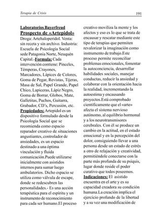 Terapia de Crisis 191
Laboratorios Bayerfreud
Prospecto de «Artepidol»
Droga:Artehaloperidol. Venta:
sin receta y sin archivo. Industria:
Escuela de Psicología Social
sede Patagonia Norte, Neuquén
Capital.-Formula: Cada
intervención contiene: Pinceles,
Témperas, Crayones,
Marcadores, Lápices de Colores,
Goma de Pegar, Revistas, Tijeras,
Masa de Sal, Papel Grande, Papel
Chico, Lapiceras, Lápiz Negro,
Goma de Borrar, Globos, Mate,
Galletitas, Puchos, Guitarra,
Grabador, CD’s, Percusión, etc.
Propiedades:Artepidol es un
dispositivo formulado desde la
Psicología Social que se
recomienda como espacio
reparador creativo de situaciones
angustiantes, controlador de
ansiedades, es un espacio
destinado a una óptima
vinculación y fluida
comunicación.Puede utilizarse
inicialmente con asistidos
internos para sumar luego
ambulatorios. Dicho espacio se
utiliza como válvula de escape,
donde se redescubren las
personalidades.- Es una acción
terapéutica para el espíritu y un
instrumento de reconocimiento
para cada ser humano.El proceso
creativo moviliza la mente y los
afectos y eso es lo que se trata de
encausar y rescatar mediante este
tipo de terapias que permiten
revalorizar la imaginación como
instrumento de trabajo.Este
proceso permite reconciliar
problemas emocionales, fomentar
la autoconciencia, desarrollar
habilidades sociales, manejar
conductas, reducir la ansiedad y
colaborar con la orientación hacia
la realidad, incrementando la
autoestima y encausando
proyectos.Está comprobado
científicamente que el «arte»
afecta el sistema nervioso
autónomo, al equilibrio hormonal
y a los neurotransmisores
cerebrales. Con él se produce un
cambio en la actitud, en el estado
emocional y en la percepción del
dolor, consiguiendo llevar a una
persona desde un estado de estrés
a otro de relajación y creatividad,
permitiéndole conectarse con la
parte más profunda de su psiquis,
lugar donde reside el poder
curativo que todos poseemos.
Indicaciones: El asistido
encuentra en el arte y es su
capacidad creadora su condición
humana.La creación implica el
ejercicio profundo de la libertad
y a su vez una modificación de
 