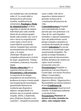 Alfredo Moffatt192
esa realidad que está incidiendo
sobre él. La creatividad es
hermana de la subversión
(cambio, modificación de
estructuras). Posología y Modo
deAdministración:Las dosis
sugeridas se ajustan de manera
individual para cada asistido
dentro de un contexto grupal,
donde cada asistido «es» con el
otro e inicia su resignificación
como sujeto a través de la
creatividad.Se recomienda
utilizar Artepidol bajo estrictas
recomendaciones de:Ganas de
estar, y lo mejor:
¡Participar! Respeto por el
compañero,democracia a la hora
de elegir grupalmente. Trabajo
con humor y tolerancia. Escucha
atenta.
Efectos colaterales:No se
registran efectos adversos.-
Precauciones yAdvertencias:
La mayoría de las drogas
psiquiátricas son neurotóxicas,
producen en mayor o menor grado
una incapacitación neurológica
generalizada.Detienen las
conductas que disgustan a
algunos, incapacitando a la
persona, que ya no puede sentirse
enojada, infeliz, o deprimida,
pero ¿Podemos llamarle a esto
curación?...Artepidol no pretende
curar a nadie, sólo alivia
angustias e intenta armar el
presente en busca de la
visualización del proyecto de
vida.-
Contraindicaciones:Artepidol
esta contraindicado en toda
persona que crea pertenecer a la
clase de los «privilegiados
normales» y opte por mantenerse
lejos del padecimiento social
porque contagia y perjudica su
excelente desempeño de estados
modelo.Sobredosis:En caso de
sobredosis se recomienda seguir
suministrandoArtepidol.- No
pierda su tiempo llamando a
ningún centro de intoxicaciones,
disfrute del placer de sentirse un
sujeto social asistido y
reconocido como tal.-
Presentaciones:Artepidol se
presenta en 3 envases:Humor y
Creatividad con núcleo Psicótico
(Maty). Creatividad y
Desestructura con núcleo
depresivo (Rulo). Organización y
Racionalidad con núcleo histérico
(Caro).Condiciones de
AlmacenamientoConservar en el
corazón.-A temperatura ambiente
y con mucha luz.-
Precauciones:Mantener al
alcance de todos, incluidos los
niños.-Ante cualquier duda
 