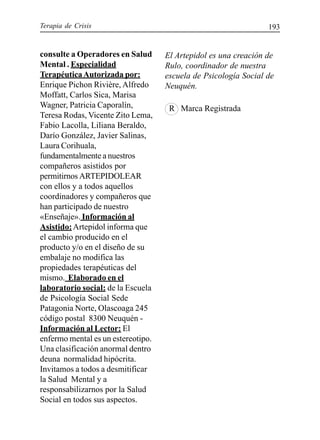 Terapia de Crisis 193
consulte a Operadores en Salud
Mental . Especialidad
TerapéuticaAutorizada por:
Enrique Pichon Rivière, Alfredo
Moffatt, Carlos Sica, Marisa
Wagner, Patricia Caporalín,
Teresa Rodas, Vicente Zito Lema,
Fabio Lacolla, Liliana Beraldo,
Darío González, Javier Salinas,
Laura Corihuala,
fundamentalmente a nuestros
compañeros asistidos por
permitirnos ARTEPIDOLEAR
con ellos y a todos aquellos
coordinadores y compañeros que
han participado de nuestro
«Enseñaje». Información al
Asistido:Artepidol informa que
el cambio producido en el
producto y/o en el diseño de su
embalaje no modifica las
propiedades terapéuticas del
mismo. Elaborado en el
laboratorio social: de la Escuela
de Psicología Social Sede
Patagonia Norte, Olascoaga 245
código postal 8300 Neuquén -
Información al Lector: El
enfermo mental es un estereotipo.
Una clasificación anormal dentro
deuna normalidad hipócrita.
Invitamos a todos a desmitificar
la Salud Mental y a
responsabilizarnos por la Salud
Social en todos sus aspectos.
El Artepidol es una creación de
Rulo, coordinador de nuestra
escuela de Psicología Social de
Neuquén.
R Marca Registrada
 