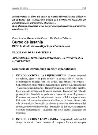 Terapia de Crisis 195
Incorporamos al libro un curso de humor surrealista que dábamos
en el fondo del Manicomio Borda con profesores recibidos de
esquizofrénicos, paranoicos, obsesivos…
(Los alumnos aprendían a ser perfectos esquizofrénicos, paranoicos,
obsesivos, etc.)
Coordinador General del Curso Dr. Carlos Taffoma
Curso de insanía
INIDE Instituto de Investigaciones Demenciales
PROGRAMADE LAS MATERIAS
APRENDIZAJE TEORICO-PRACTICO DE LAS PSICOSIS MÁS
IMPORTANTES
Seminario de introducción en cinco especialidades
1 INTRODUCCION A LA ESQUIZOFRENIA Postura corporal
disociada, ejercicios para mover la cabeza sin el cuerpo –
Movimientos rituales con los dedos. Recorridos reiterados -
Concentración en los propios pensamientos, ejercicios de aislamiento
- Contestaciones indirectas - Descubrimiento de significados ocultos.
Ejercicios de percepción de voces internas - Evitación del robo de
pensamiento. Ensalada de palabras - Invención de neologismos –
Construcción y usos de máquinas del tiempo – Teletransportación –
Evitación del vaciamiento cerebral – Ensayo de brote, vivencia de
«fin de mundo» - Detección de objetos y animales vivos dentro del
cuerpo, cómo convivir con ellos - Detección de dobles, extraterrestres
y robots humanizados - Inversión del ciclo diurno, ejercicios de
insomnio.
2 INTRODUCCION A LA PARANOIA Búsqueda de indicios del
ataque inminente. Cómo detectar el complot - Escape de trampas
 