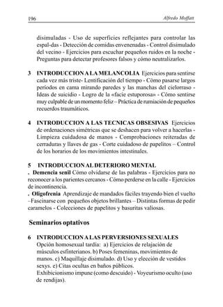 Alfredo Moffatt196
disimuladas - Uso de superficies reflejantes para controlar las
espal-das - Detección de comidas envenenadas - Control disimulado
del vecino - Ejercicios para escuchar pequeños ruidos en la noche -
Preguntas para detectar profesores falsos y cómo neutralizarlos.
3 INTRODUCCIONALAMELANCOLIA Ejercicios para sentirse
cada vez más triste- Lentificación del tiempo - Cómo pasarse largos
períodos en cama mirando paredes y las manchas del cielorraso -
Ideas de suicidio - Logro de la «facie estuporosa» - Cómo sentirse
muyculpabledeunmomentofeliz–Prácticaderumiacióndepequeños
recuerdos traumáticos.
4 INTRODUCCION A LAS TECNICAS OBSESIVAS Ejercicios
de ordenaciones simétricas que se deshacen para volver a hacerlas -
Limpieza cuidadosa de manos - Comprobaciones reiteradas de
cerraduras y llaves de gas - Corte cuidadoso de papelitos – Control
de los horarios de los movimientos intestinales.
5 INTRODUCCIONALDETERIORO MENTAL
. Demencia senil Cómo olvidarse de las palabras - Ejercicios para no
reconocer a los parientes cercanos - Cómo perderse en la calle - Ejercicios
de incontinencia.
. Oligofrenia Aprendizaje de mandados fáciles trayendo bien el vuelto
–Fascinarse con pequeños objetos brillantes – Distintas formas de pedir
caramelos - Colecciones de papelitos y basuritas valiosas.
Seminarios optativos
6 INTRODUCCIONALAS PERVERSIONES SEXUALES
Opción homosexual tardía: a) Ejercicios de relajación de
músculos esfinterianos. b) Poses femeninas, movimientos de
manos. c) Maquillaje disimulado. d) Uso y elección de vestidos
sexys. e) Citas ocultas en baños públicos.
Exhibicionismo impune (como descuido) - Voyeurismo oculto (uso
de rendijas).
 