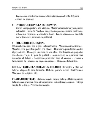 Terapia de Crisis 197
Técnicas de masturbación encubierta (mano en el bolsillo) para
épocas de escasez.
7 INTRODUCCIONALAPSICOPATIA
Cómo «empaquetar» a la víctima. Mentiras tentadoras y amenazas
indirectas - Curso de Play boy, imagen omnipotente, mirada cautivante,
seducción, promesas y abandono final – Teoría y técnica de la estafa
moral (también para uso en política)
8 FOLKLOREDEMENCIAL
Dibujos herméticos con signos indescifrables – Monstruos indefinidos –
Murales en la pared raspados con clavos - Discursos querulantes, cartas
al presidente - Diálogos internos en voz alta - Confección de paquetes
con diarios viejos (Tipos de piolín) - Construcción de aparatos para
controlar el futuro - Sobretodo protector para el verano - Diseño y
fabricación de linternas de rayos cósmicos – Planos de laberintos.
REGLAS PARA ELABORAR UN DELIRIO Elementos y plan del
delirio, etapas de cronificación. Delirios parafrénicos: Electrónicos,
Místicos, Celotípicos etc.
TRABAJO DE TESIS: Elaboración del propio delirio - Determinación
del núcleo delirante en base a traumatismos infantiles del alumno - Entrega
oculta de la tesis - Promoción secreta.
.
 