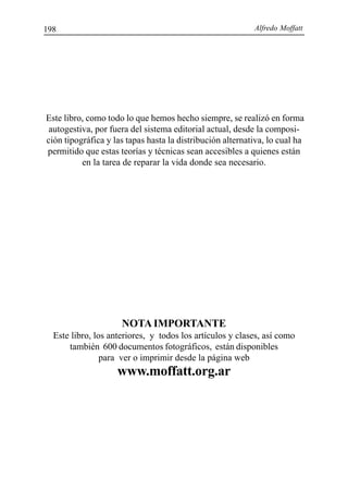 Alfredo Moffatt198
NOTA IMPORTANTE
Este libro, los anteriores, y todos los artículos y clases, así como
también 600 documentos fotográficos, están disponibles
para ver o imprimir desde la página web
www.moffatt.org.ar
Este libro, como todo lo que hemos hecho siempre, se realizó en forma
autogestiva, por fuera del sistema editorial actual, desde la composi-
ción tipográfica y las tapas hasta la distribución alternativa, lo cual ha
permitido que estas teorías y técnicas sean accesibles a quienes están
en la tarea de reparar la vida donde sea necesario.
 