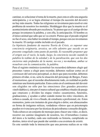 Terapia de Crisis 19
caminar, es solucionar el tema de la muerte, pues esta es sólo una angustia
anticipatoria, y si se logra eliminar el tiempo (la sucesión del devenir)
no hay más muerte. Todas las religiones se inventaron para resolver este
problema de nosotros los mortales. Heiddegger dice que la muerte es el
acontecimiento absurdo por excelencia.Yo pienso que es el castigo divino
porque inventamos la palabra, y con ella, la anticipación. El hombre es
el único animal que sabe que se va a morir. Pienso que el pecado original
no fue el sexo, sino haber inventado el tiempo, porque con eso inventamos
la muerte. El castigo estaba incluido en el pecado.
La hipótesis fundante de nuestra Teoría de Crisis, es suponer una
conciencia originaria, arcaica, un sólo adentro que sucede en un
presente congelado como punto de partida. Es razonable proponer que
el origen sea el vacío, la nada, luego, la conciencia sucede cuando la
palabra la redime de la soledad y de la paralización, que son los dos
encierros más profundos de la mente, no-vos y no-mañana, ambas se
resuelven con la comunicación, la palabra.
Para el registro mnémico (constituir los recuerdos) debemos elegir qué
presentes vamos a elegir para recordar, debemos realizar cortes en el
continuum del universo perceptual, es decir que para recordar, debemos
primero olvidar, si no, sería la situación del personaje de Borges, Funes
el memorioso, que al recordar absolutamente todo, en realidad no podía
sintetizar una historia particular. Estos cortes en el continuum del devenir
son elegidos no sólo por las emociones (los grandes presentes
«inolvidables»), sino por el marco cultural que establece rituales de pasaje
que «marcan» y dividen las etapas vitales: casamientos, funerales,
graduaciones, y ayudan a saber cuándo mutan los roles vinculares, de
soltera a casada, de vivo a finado, de estudiante a profesional, etc. Estos
momentos, junto con instantes de gran alegría o dolor, son almacenados
en forma de imágenes míticas, verdaderas «fotos» que en psicoterapia
pueden revivenciarse por las técnicas de psicodrama o ensueño dirigido.
Toda cultura es un conjunto de mensajes para «hacer una vida», es decir,
recorrer ese camino imaginario de nosotros, los «Uterumbas» (vamos
del útero a la tumba), cada uno realizando su historia, cumpliendo su
destino, único nivel que puede dar sentido a esa aventura de existir.
En este sentido toda la interacción que una persona realiza en su vida
 