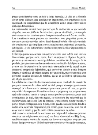 Alfredo Moffatt20
puede considerarse como un solo y largo mensaje. La vida es la historia
de un largo diálogo, que contiene un argumento, ese argumento es su
identidad, su singularidad que lo discrimina como único entre tantos
millones de humanos.
La enfermedad mental tiene que ver con la mutilación de ese sentido
singular, con una falla de la estructura, que se desdibuja, y la terapia
con encontrar los caminos para la reparación de ese núcleo de sentido.
Las transformaciones pueden ser evolutivas, con pequeños pasos, o
mutantes cuando suceden saltos. En el desarrollo de la vida existen crisis
de crecimiento que implican cortes (nacimiento, pubertad, exogamia,
jubilación…) y la cultura tiene instituciones para facilitar el pasaje (ritos
de pasaje).
El tiempo puede en esencia considerarse como «un ladrón que fabrica
fantasmas», porque roba, quita, hace desaparecer objetos, lugares,
personas y esa ausencia nos exige fabricar la restitución, la imagen de lo
perdido, que permanece en la memoria como sustitución del objeto ausente,
y esto nos lo permite el invento más extraordinario de aquel mono
ancestral, antepasado lejanísimo, que asoció un sonido a cada imagen
interna y sustituyó el objeto ausente por un sonido, truco elemental que
permitió inventar el signo, la palabra, que es en definitiva «el fantasma
del objeto ausente».
La utilidad del concepto de conciencia arcaica es resultado de invertir la
pregunta acerca de la enfermedad mental, porque si nos preguntáramos
sólo qué es la locura sería como preguntarnos qué es el caos, pregunta
muy difícil de responder. Pero si invertimos la pregunta y nos preguntamos
qué es la cordura, vamos a ver que es más posible de contestar, pues está
configurada, es algo, tiene sus reglas, su estructura. De modo tal que la
locura viene a ser sólo la falta de cordura. Dimos vuelta figura y fondo, y
por el fondo configuramos la figura. Esto queda claro en física donde a
nadie se le ocurriría preguntarse por el frío, pues no existe, sino por el
calor que sí existe, y por lo tanto el frío es ausencia de calor.
Así como la necesidad de encontrar un origen del universo (porque
nosotros nos originamos, nacemos) nos hace «descubrir» el Big Bang,
también nuestro temor a la muerte nos hace ver «agujeros negros» que
hacen desaparecer todo. El fenómeno astronómico de los agujeros negros,
 