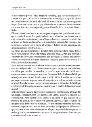 Terapia de Crisis 21
es descubierto por el físico Stephen Hawking, que «de casualidad» es
absorbido por su terrible enfermedad neurológica, que lo lleva
inexorablemente a la parálisis total: él mismo es un verdadero agujero
negro. Muchas veces sucede que el creador se encuentra inmerso en su
creación. Ese es el nuevo paradigma en filosofía de la ciencia de Tomás
Kuhn.
El concepto de conciencia arcaica supone un punto de partida cartesiano,
que es partir de cero, de algo indudable, y es indudable que la conciencia
está encerrada en sí misma y que sólo percibimos el instante presente. Lo
primero se llama, en filosofía, la irremediable separatidad humana. Lo
segundo es obvio...sólo existe el ahora, el futuro es una construcción
imaginaria (si lo construimos...).
De modo que comenzamos el estudio de la mente desde la nada, donde
todo comienza (el ser existe porque existe la nada). ¿Por qué conviene
empezar de cero? Así comenzamos por el origen, y vamos analizando
cómo se construye esto que llamamos realidad, porque sólo dentro de
ella existimos los humanos.
Pero,aunqueestemosencerradosennuestramente,podemoscomunicarnos
con otra subjetividad con el recurso de canjear imágenes por palabras,
emitidas por medio de sonidos, y confiar que sean decodificadas
conservando su sentido para nosotros. Cualquier dificultad con el diálogo
nos deja nuevamente en el encierro de la subjetividad. La cultura se inventó
para que podamos superar esto; el lenguaje nos redime de este pecado
original de aislamiento. Luego vamos a ver que la dificultad del diálogo
es el origen de lo entrópico, que es en definitiva el núcleo de la enfermedad
mental.
El tiempo físico consta de presentes inconexos, sólo la mente a través del
lenguaje, especialmente los tiempos de verbo, genera la ilusión de
continuidad. Para ilustrar esto, vamos a analizar lo que sucede en la
pantalla del cine. El actor se mueve, camina, se pelea, según lo vemos sin
ninguna duda. Pues, esto no es verdad... el movimiento en el cine no existe,
sólo son diapositivas, tiras de fotos inmóviles con pequeñas diferencias
que se pasan a una velocidad superior a la persistencia de la imagen en la
retina, y por lo tanto no vemos una serie de imágenes inmóviles sino que
creemos que el actor se mueve.
 