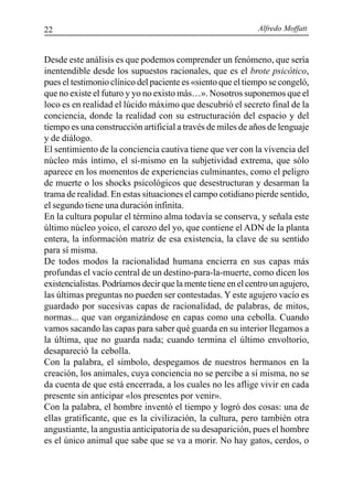 Alfredo Moffatt22
Desde este análisis es que podemos comprender un fenómeno, que sería
inentendible desde los supuestos racionales, que es el brote psicótico,
pues el testimonio clínico del paciente es «siento que el tiempo se congeló,
que no existe el futuro y yo no existo más…». Nosotros suponemos que el
loco es en realidad el lúcido máximo que descubrió el secreto final de la
conciencia, donde la realidad con su estructuración del espacio y del
tiempo es una construcción artificial a través de miles de años de lenguaje
y de diálogo.
El sentimiento de la conciencia cautiva tiene que ver con la vivencia del
núcleo más íntimo, el sí-mismo en la subjetividad extrema, que sólo
aparece en los momentos de experiencias culminantes, como el peligro
de muerte o los shocks psicológicos que desestructuran y desarman la
trama de realidad. En estas situaciones el campo cotidiano pierde sentido,
el segundo tiene una duración infinita.
En la cultura popular el término alma todavía se conserva, y señala este
último núcleo yoico, el carozo del yo, que contiene el ADN de la planta
entera, la información matriz de esa existencia, la clave de su sentido
para sí misma.
De todos modos la racionalidad humana encierra en sus capas más
profundas el vacío central de un destino-para-la-muerte, como dicen los
existencialistas. Podríamos decir que la mente tiene en el centro un agujero,
las últimas preguntas no pueden ser contestadas. Y este agujero vacío es
guardado por sucesivas capas de racionalidad, de palabras, de mitos,
normas... que van organizándose en capas como una cebolla. Cuando
vamos sacando las capas para saber qué guarda en su interior llegamos a
la última, que no guarda nada; cuando termina el último envoltorio,
desapareció la cebolla.
Con la palabra, el símbolo, despegamos de nuestros hermanos en la
creación, los animales, cuya conciencia no se percibe a sí misma, no se
da cuenta de que está encerrada, a los cuales no les aflige vivir en cada
presente sin anticipar «los presentes por venir».
Con la palabra, el hombre inventó el tiempo y logró dos cosas: una de
ellas gratificante, que es la civilización, la cultura, pero también otra
angustiante, la angustia anticipatoria de su desaparición, pues el hombre
es el único animal que sabe que se va a morir. No hay gatos, cerdos, o
 