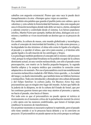 Terapia de Crisis 23
caballos con angustia existencial. Pienso que una vaca le puede decir
tranquilamente a la otra: «Siempre quise viajar en camión».
Hay también otra palabra que guarda el pueblo junto con «alma», que es
«destino» y esta señala la historicidad del humano, idea esta negada por
una civilización tecnológica donde todo debe ser nuevo, eterno, atemporal
y además exterior y controlado desde el sistema. Los héroes populares
criollos, Martín Fierro por ejemplo, hablan del alma, dialogan con su sí-
mismo y también se viven recorriendo un destino que es su proyecto de
vida.
En cambio, la cultura de masas, este mundo globalizado y tecnológico,
oculta el concepto de interioridad del hombre y la vida como proceso, y
ha degradado los dos términos: el alma sólo como lo ligado a la religión,
al pecado y a «perder el alma», que sirve para asustar, y el destino sólo
queda ligado a la adivinación de los astrólogos y brujos.
Los psicólogos también perdieron el concepto del sí-mismo y del proyecto
vital, porque la religiosidad freudiana no ha podido escapar de la cultura
dominante actual, en una versión melancoloide, con sólo el pasado como
preocupación, con matriz en la familia pequeño-burguesa, la sagrada
familia edípica y la asepsia médica que considera la curación como
adaptación a «lo normal». Por eso el psicoanálisis creció tan notablemente
en nuestra melancólica ciudad de «Mi MalosAires querido...», la ciudad
del tango y su duelo interminable, que también tiene un folklore hermoso
y melancólico.Todo esto introducido y abonado por otra cultura del pasado
y del Edipo familiar: la cultura judía. En Buenos Aires hay más
psicoanalistas que en ningún otro lugar del mundo. Aclaro que hablo de
la judería de la diáspora, no de la cultura del Estado de Israel, que por
las continuas guerras tienen que estar muy atentos al presente y operan,
no hacia el pasado, sino hacia el futuro.
Por todo esto es que el psicoanálisis no puede operar ni teórica ni
técnicamente en el momento crítico de la perturbación mental (la crisis)
y sólo opera con las neurosis estabilizadas, que tienen el tiempo para
establecer la neurosis de transferencia.
En un primer momento es necesario explorar lo reprimido, pero el pasado
sólo tiene sentido si se lo proyecta hacia delante y se lo convierte en
proyecto. El psicoanálisis no puede operar en las crisis porque su enfoque
 