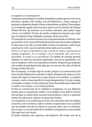 Alfredo Moffatt24
es regresivo y no prospectivo.
Aclaramos que tampoco el modelo psiquiátrico puede operar en las crisis
psicóticas agudas, sólo medica con psicofármacos y luego segrega al
paciente en depósitos donde el brote se transforma en delirio. Para trabajar
en el momento agudo sería necesario operar con las técnicas de Enrique
Pichón Riviere, de incluirse en el núcleo delirante, para poder luego
volver a la realidad. Técnica de mucho compromiso humano que exige
que el terapeuta tenga trabajado su propio núcleo psicótico.
El concepto de conciencia arcaica no es desesperanzado ni nihilista, sino
que permite ver lo oscuro del fondo de nuestra conciencia para configurar
lo claro que es la vida, la creatividad, el amor, la esperanza, todo lo que
construye la vida y que nos permite atravesarla con un sentido.
El loco es el que no aprendió la vida, esto da un vuelco copernicano al
trabajo terapéutico, no es trabajar con lo reprimido sino con lo no-
aprendido, la salud es un aprendizaje. El cambio de enfoque permite
explorar, no tanto las funciones reprimidas, sino las no aprendidas, con
esto el terapeuta vuelve a la mayéutica socrática. Sospecho que proponer
este cambio de paradigma tiene algo que ver con mis diez años al lado de
Enrique Pichon Riviere.
Sin el lenguaje, el tiempo deja de existir, porque es la consecuencia del
truco de prestidigitación en donde el objeto desaparecido aparece en las
manos del mago en forma de su equivalencia en la palabra. La palabra
«conejo» vuelve a hacer percibir el conejo desaparecido. Con una ventaja,
el concepto «conejo» es más conejo que el que fue perdido, pues representa
a «todos» los conejos, es un conejo perfecto.
Si bien la construcción de la realidad es imaginaria, no nos debemos
asustar, pues es sumamente estable y en realidad es muy difícil volverse
loco porque la cultura tiene recursos homeostáticos, vuelve a organizar
formas de coherencia, incluso en situaciones límites.
Lo imaginario es el sentido que se le da a las relaciones entre los objetos
concretos, estos son duros, reales y existen, los pensemos o no. La piedra
que me puedan tirar por la cabeza es concreta, dura y me va a lastimar,
pero lo que va a ser del orden de lo simbólico (imaginario) es qué sentido
elijo para leer este hecho.
El poder formular este supuesto, esta hipótesis del estado cero de la
 