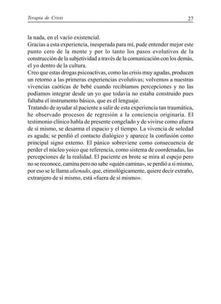 Terapia de Crisis 27
la nada, en el vacío existencial.
Gracias a esta experiencia, inesperada para mí, pude entender mejor este
punto cero de la mente y por lo tanto los pasos evolutivos de la
construcción de la subjetividad a través de la comunicación con los demás,
el yo dentro de la cultura.
Creo que estas drogas psicoactivas, como las crisis muy agudas, producen
un retorno a las primeras experiencias evolutivas; volvemos a nuestras
vivencias caóticas de bebé cuando recibíamos percepciones y no las
podíamos integrar desde un yo que todavía no estaba construido pues
faltaba el instrumento básico, que es el lenguaje.
Tratando de ayudar al paciente a salir de esta experiencia tan traumática,
he observado procesos de regresión a la conciencia originaria. El
testimonio clínico habla de presente congelado y de vivirse como afuera
de sí mismo, se desarma el espacio y el tiempo. La vivencia de soledad
es aguda; se perdió el contacto dialógico y aparece la confusión como
principal signo externo. El pánico sobreviene como consecuencia de
perder el núcleo yoico que referencia, como sistema de coordenadas, las
percepciones de la realidad. El paciente en brote se mira al espejo pero
no se reconoce, camina pero no sabe «quién camina», se perdió a sí mismo,
por eso se le llama alienado, que, etimológicamente, quiere decir extraño,
extranjero de sí mismo, está «fuera de sí mismo».
 