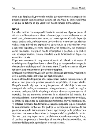 Alfredo Moffatt30
estar algo desplazado, pero en la medida que aceptemos esas etapas y las
podamos pasar, vamos a poder desarrollar una vida. El que se enferma
es el que se detiene en ese viaje y no puede superar ciertas etapas.
Niñez
La vida empieza con un episodio bastante traumático, el parto, que es el
año cero.Allí empieza una historia humana, que en realidad no comenzó
en el parto, sino nueve meses antes, en la concepción. Cuando la pareja
queda embarazada, ambos piensan qué destino va a tener ese ser, al nacer
ya hay sobre el bebé una expectativa, que después se le hace saber: «vas
a ser como tu padre», o «como tu madre», «un campeón», «un fracasado
como tu abuela». Ese guión puede ser negativo o positivo, si se le dice
«no servís para nada», con ese mandato se está fabricando un depresivo
o un minusválido.
El parto es un momento muy conmocionante, el bebé debe atravesar el
canal de parto, después se le corta el cordón y ya se separa de esa especie
de cápsula espacial que es el vientre materno. Cuando estábamos ahí, no
teníamos que preocuparnos por comer o respirar.
Empezamos con un grito, al salir, que nos instala en el mundo, y seguimos
con la dependencia simbiótica del pecho materno.
Luego, alrededor del primer año, suceden tres hechos fundamentales: el
destete, que genera la primera sensación de pérdida, el primer duelo.
Después sucede algo que es muy importante: el bebé deja de ser una
tortuga dada vuelta y camina (con mi segunda nieta, cuando se largó a
caminar, pude percibir la alegría que sienten al recorrer y conquistar el
espacio). En ese momento comienza la exploración del mundo. La
curiosidad infantil es muy importante, si en esa etapa le prohíben investigar,
se inhibe su capacidad de curiosidad exploratoria, muy necesaria luego.
Y el tercer momento fundamental, es cuando adquiere la posibilidad de
la comunicación simbólica, los padres lo incorporan al mundo de las
palabras, o sea de los humanos. Con el aprendizaje de la palabra va a
superar el encierro de la conciencia, la separatidad original de la mente.
Son tres cosas muy importantes: con el destete aprendemos a despedirnos,
al caminar empezamos a investigar el mundo, y haciendo sonidos, los
fonemas del lenguaje, aprendemos a comunicarnos.
 