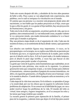 Terapia de Crisis 31
Todo esto ocurre después del año, y alrededor de los tres años pasamos
de bebé a niño. Paso a paso se van adquiriendo más experiencias, más
palabras, con lo cuál se enriquece la vinculación con el mundo.
El camino que esa persona va a recorrer está propuesto desde antes del
nacimiento, es inevitable que los padres proyecten en el hijo, creen que
lo que a ellos les gustó, le va a gustar al hijo también, hay una proyección
de frustraciones y de goces.
Todo esto le da al niño un argumento, un primer guión de vida, que no es
genético, sino comunicacional. Le van induciendo cosas, un padre violento
le va a proyectar miedo, una madre demasiado cuidadosa le va a hacer
sentir que el mundo es peligroso.
Hay una primera etapa donde se da el argumento de vida. Cada uno de
nosotros lo tiene y es un sentimiento de hacia dónde vamos y qué queremos
ser.
Los abuelos son también figuras muy importantes. A veces, en la
psicopatología o en la terapia, no se explica una fobia de un paciente por
la historia que tuvo, ni siquiera por la historia de la madre, pero resulta
que en el abuelo está la clave. A él no le pasó nada, a la madre tampoco,
pero al abuelo le pasó algo terrible, a veces hay que buscar en dos
generaciones para poder ayudar a la persona.
La gente que venía de la guerra, tenía traumatismos que explotaban, no en
la generación más próxima, sino recién en la siguiente. La primera
generación tenía que conquistar el país, y no tenía tiempo para elaborar
el traumatismo, entonces pasaban el paquete de escenas traumáticas, sin
abrir, a la siguiente generación, y le llegaba al nene con el mensaje: «esto
te lo manda tu abuelo». Cuando abría el paquete salía un monstruo y se lo
quería comer.
Cada etapa de la vida tiene una tarea. En la infancia se aprenden el juego
y la creatividad, por eso los chicos que no jugaron lo suficiente tienen
problemas de adaptación. Si no conservan la habilidad de jugar, no van a
poder resolver luego los problemas de la vida. El mundo del niño es
virtual, tiene amigos y lugares imaginarios, en él se ensayan los roles y
las tareas que luego tendrán que cumplir.
La escuela genera la primera gran separación de la familia, el primer
paso de la exogamia, y además tiene que dejar el rol de hijo para asumir
 
