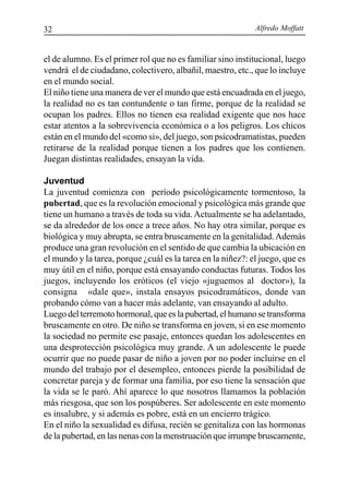 Alfredo Moffatt32
el de alumno. Es el primer rol que no es familiar sino institucional, luego
vendrá el de ciudadano, colectivero, albañil, maestro, etc., que lo incluye
en el mundo social.
El niño tiene una manera de ver el mundo que está encuadrada en el juego,
la realidad no es tan contundente o tan firme, porque de la realidad se
ocupan los padres. Ellos no tienen esa realidad exigente que nos hace
estar atentos a la sobrevivencia económica o a los peligros. Los chicos
están en el mundo del «como si», del juego, son psicodramatistas, pueden
retirarse de la realidad porque tienen a los padres que los contienen.
Juegan distintas realidades, ensayan la vida.
Juventud
La juventud comienza con período psicológicamente tormentoso, la
pubertad, que es la revolución emocional y psicológica más grande que
tiene un humano a través de toda su vida.Actualmente se ha adelantado,
se da alrededor de los once a trece años. No hay otra similar, porque es
biológica y muy abrupta, se entra bruscamente en la genitalidad.Además
produce una gran revolución en el sentido de que cambia la ubicación en
el mundo y la tarea, porque ¿cuál es la tarea en la niñez?: el juego, que es
muy útil en el niño, porque está ensayando conductas futuras. Todos los
juegos, incluyendo los eróticos (el viejo «juguemos al doctor»), la
consigna «dale que», instala ensayos psicodramáticos, donde van
probando cómo van a hacer más adelante, van ensayando al adulto.
Luego del terremoto hormonal, que es la pubertad, el humano se transforma
bruscamente en otro. De niño se transforma en joven, si en ese momento
la sociedad no permite ese pasaje, entonces quedan los adolescentes en
una desprotección psicológica muy grande. A un adolescente le puede
ocurrir que no puede pasar de niño a joven por no poder incluirse en el
mundo del trabajo por el desempleo, entonces pierde la posibilidad de
concretar pareja y de formar una familia, por eso tiene la sensación que
la vida se le paró. Ahí aparece lo que nosotros llamamos la población
más riesgosa, que son los pospúberes. Ser adolescente en este momento
es insalubre, y si además es pobre, está en un encierro trágico.
En el niño la sexualidad es difusa, recién se genitaliza con las hormonas
de la pubertad, en las nenas con la menstruación que irrumpe bruscamente,
 