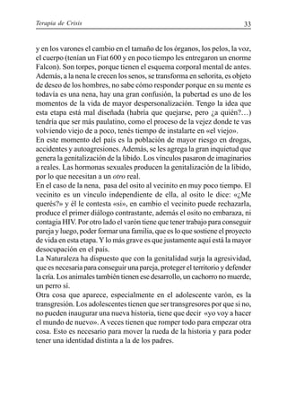Terapia de Crisis 33
y en los varones el cambio en el tamaño de los órganos, los pelos, la voz,
el cuerpo (tenían un Fiat 600 y en poco tiempo les entregaron un enorme
Falcon). Son torpes, porque tienen el esquema corporal mental de antes.
Además, a la nena le crecen los senos, se transforma en señorita, es objeto
de deseo de los hombres, no sabe cómo responder porque en su mente es
todavía es una nena, hay una gran confusión, la pubertad es uno de los
momentos de la vida de mayor despersonalización. Tengo la idea que
esta etapa está mal diseñada (habría que quejarse, pero ¿a quién?…)
tendría que ser más paulatino, como el proceso de la vejez donde te vas
volviendo viejo de a poco, tenés tiempo de instalarte en «el viejo».
En este momento del país es la población de mayor riesgo en drogas,
accidentes y autoagresiones.Además, se les agrega la gran inquietud que
genera la genitalización de la libido. Los vínculos pasaron de imaginarios
a reales. Las hormonas sexuales producen la genitalización de la libido,
por lo que necesitan a un otro real.
En el caso de la nena, pasa del osito al vecinito en muy poco tiempo. El
vecinito es un vínculo independiente de ella, al osito le dice: «¿Me
querés?» y él le contesta «si», en cambio el vecinito puede rechazarla,
produce el primer diálogo contrastante, además el osito no embaraza, ni
contagia HIV. Por otro lado el varón tiene que tener trabajo para conseguir
pareja y luego, poder formar una familia, que es lo que sostiene el proyecto
de vida en esta etapa.Ylo más grave es que justamente aquí está la mayor
desocupación en el país.
La Naturaleza ha dispuesto que con la genitalidad surja la agresividad,
que es necesaria para conseguir una pareja, proteger el territorio y defender
la cría. Los animales también tienen ese desarrollo, un cachorro no muerde,
un perro sí.
Otra cosa que aparece, especialmente en el adolescente varón, es la
transgresión. Los adolescentes tienen que ser transgresores por que si no,
no pueden inaugurar una nueva historia, tiene que decir «yo voy a hacer
el mundo de nuevo». A veces tienen que romper todo para empezar otra
cosa. Esto es necesario para mover la rueda de la historia y para poder
tener una identidad distinta a la de los padres.
 