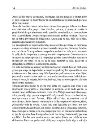 Alfredo Moffatt34
Antes de los once o doce años, los padres son los modelos a imitar, pero
si esto sigue, no va poder lograr la singularidad de su identidad, por eso
debe confrontar.
Antes la familia era una estructura contenedora porque había miembros
con distintos roles, papás, tíos, abuelos, primos, y entonces existía la
posibilidad de que si un tema no lo percibía uno de ellos, el tío canchero
o la tía confidente (los psicólogos de antes) lo podían resolver. Todavía
no se había inventado la psicología. Ahora que no hay más tíos o tías,
pagamos para que nos escuchen.
La transgresión es importante en los adolescentes, pero hay un momento
en que esta etapa se termina y es necesaria la exogamia. Gamia es familia,
exo es afuera. Si se queda con los padres, no hace su vida, está dentro de
la película de los padres y es un grandulón sin proyecto. Cuando se casa
inaugura su propia película y los padres quedan como abuelos porque se
modifican los roles. Es la ley de la vida, realizar su vida, pasar de la
dependencia infantil a la autonomía adulta.
En este momento de crisis y de transformación social, hay un problema
grave que surge en la pubertad y es que los padres y los hijos están en una
crisis mutante. Por eso es muy difícil para los padres entender a los hijos,
porque los adolescentes están en un mundo que tiene otras definiciones
sobre el amor, la muerte, la locura, la droga, hay otra concepción y lo ven
de distintas maneras.
El tema del machismo no existe más entre los jóvenes, una chica y un
muchacho son iguales, el muchacho no domina, se ha dado vuelta, la
iniciativa sexual la toma tanto uno como otro. Mi hija, cuando tenía catorce
años, me dijo algo que me sorprendió: «Ayer en la fiesta, con las chicas,
nos apretamos a tres flacos». Dije: «Está bien, se terminó con el
machismo».Antes la nena tenía que ir al baile y esperar el cabeceo, si no,
planchaba toda la noche. Ahora hay una igualdad de sexos, no hay
sometimiento, ha cambiado, son pautas distintas. En la sexualidad también,
hay cosas que la madre ni se imagina porque tuvo un mundo sexual distinto
al que la hija vive hoy. Esto produce una fractura generacional y por eso
es difícil hablar con adolescentes, inclusive hasta las palabras son
diferentes. Una vez yo levanté el dedo y le quise decir algo a mi hija
 