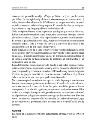 Terapia de Crisis 35
adolescente, pero ella me dijo: «Viejo, ya fuiste…» (creo que le estaba
por hablar de la virginidad y el ahorro, dos cosas que no se usan más…)
A los jóvenes ahora les es más difícil armar un proyecto de vida, nuestro
mundo era mucho más estable y seguro. El mundo de ellos es inseguro,
hay violencia, hay drogas y ellos están incluidos ahí.
Todo esto perturba esta etapa y aparecen patologías que no son histerias,
fobias o neurosis obsesivas como antes, sino que tienen más que ver con
el vacío existencial. Dicen: «No sé para qué vivir, no me interesa nada».
Es como la paralización de la vida, porque efectivamente están en una
situación difícil. Esto a veces los lleva a la adicción al alcohol y las
drogas para salir de ese vacío insoportable.
En la niñez, el avión de la vida toma velocidad y en la adolescencia toma
vuelo con los proyectos adolescentes, se proyecta la vida: «quiero hacer
tal cosa»… Cuando quiere tomar vuelo, en el momento de insertarse en
el trabajo, aparece la desocupación, le cortamos el combustible y el
avión de la vida se cae.
Los adolescentes están en un período donde la actividad es muy grande,
están acostumbrados a un mundo visual y activo. Entonces, el instrumento
para comprender y reparar ese mundo es el Psicodrama y también algunas
técnicas de juegos dramáticos. En estos casos el adulto o el profesor
deben incluirse en ese caos para poder transformarlo.
Me contó una profesora de música, que no podía lograr que sus alumnos
la escucharan porque gritaban todo el tiempo. Cuando ella pedía silencio,
no le obedecían. Lo que ella hizo fue gritar también, pero en forma
acompasada. Los pibes la siguieron y terminaron haciendo un coro. Ellos
tenían una energía desorganizada, pero la maestra no se opuso, se insertó
en el problema, y logró encausar esa energía en forma de canto. Muchas
veces, las técnicas que son efectivas son las de la filosofía oriental, que
es no oponerse al problema, sino incluirse en él y modificarlo desde
adentro.
Adultez
La etapa de la adultez comienza actualmente alrededor de los 30 o 35
años.
 
