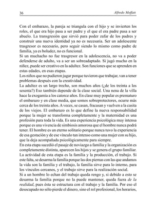 Alfredo Moffatt36
Con el embarazo, la pareja se triangula con el hijo y se invierten los
roles, el que era hijo pasa a ser padre y el que el era padre pasa a ser
abuelo. La transgresión que sirvió para poder zafar de los padres y
construir una nueva identidad ya no es necesaria. Ser un adolescente
trasgresor es necesario, pero seguir siendo lo mismo como padre de
familia, ya es boludez, no es funcional.
Si un muchacho no fue trasgresor en la adolescencia, no va a poder
defenderse de adulto, va a ser un sobreadaptado. Si jugó mucho en la
niñez, puede ser creativo en la adultez. Son funciones que se aprenden en
estas edades, en esas etapas.
Los niños que no pudieron jugar porque tuvieron que trabajar, van a tener
problemas después con la creatividad.
La adultez es un largo trecho, son muchos años (¿de los treinta a los
sesenta?) Eso también depende de la clase social. Una nena de la villa
hace la exogamia a los catorce años. En clase muy popular es prematuro
el embarazo y en clase media, que somos sobreprotectores, ocurre más
cerca de los treinta años.Aveces, se casan, fracasan y vuelven a la casita
de los viejos. El embarazo es lo que define la nueva responsabilidad
porque la mujer se transforma completamente y la maternidad es una
profesión para toda la vida. Es una experiencia psicológica muy intensa
porque es una vivencia de simbiosis amorosa que el hombre nunca podrá
tener. El hombre es un eterno solitario porque nunca tuvo la experiencia
de esa gestación y de ese vínculo tan intenso como una mujer con su hijo,
que la deja acompañada psicológicamente para siempre.
En esta etapa sucedió el pasaje de noviazgo a familia y la organización es
completamente distinta, aparecen los hijos y se genera el grupo familiar.
La actividad de esta etapa es la familia y la producción, el trabajo. Si
este falta, se desarma la familia porque las dos piernas con las que andamos
la vida son la familia y el trabajo, la familia sirve para lo interno, para
los vínculos cercanos, y el trabajo sirve para la realización social.
Si a un hombre lo echan del trabajo queda rengo y, si debido a esto se
desarma la familia porque no la puede mantener, queda fuera de la
realidad, pues ésta se estructura con el trabajo y la familia. Por eso el
desocupado no sólo pierde el dinero, sino el rol profesional, los horarios,
 