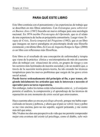Terapia de Crisis 1
PARA QUÉ ESTE LIBRO
Este libro continúa con el pensamiento y las experiencias de trabajo que
se describen en mis libros anteriores. Con Estrategias para sobrevivir
en Buenos Aires (1967) buscaba un nuevo enfoque para una sociología
nacional. En 1974 escribo Psicoterapia del Oprimido, que es el relato
de una experiencia de lucha en psiquiatría comunitaria. Luego viene Te-
rapia de Crisis, Teoría temporal del Psiquismo (1982), que es un libro
que inaugura un nuevo paradigma en psicoterapia desde una filosofía
existencial, y mi último libro, En Caso deAngustia Rompa la Tapa (2004)
es un libro con reflexiones más filosóficas.
Este libro es el resultado de una concepción de enfermedad y terapia
que viene de la práctica clínica y socioterapéutica de más de cuarenta
años de trabajar con situaciones de crisis, en grupos de riesgo y con
los sectores más lastimados de nuestra sociedad, y de un modelo que, a
través de la sucesión teoría-praxis-teoría, ha ido creando las técnicas
terapéuticas para los nuevos problemas que surgen de las grave crisis
social actual.
Puede leerse ordenadamente del principio al fin, o por temas, eli-
giendo inicialmente los artículos que más le interesen o necesite el
operador para su tarea reparatoria.
Sin embargo, todos los temas están relacionados entre sí, y el conjunto
permite el análisis, la comprensión y el aprendizaje de las técnicas de
reparación en este momento de crisis social que atravesamos.
Hace cuarenta años yo era un psicólogo absurdo, porque me había espe-
cializado en locura y pobreza, y ahora que el país se volvió loco y pobre
se me vino encima, pero no me sepultó, seguiré peleando, y me siento
más útil que antes.
Mis 74 años me dan una perspectiva de vida que me permite comprender
mejor esta aventura del existir (el psicólogo, como el diablo, sabe más
 