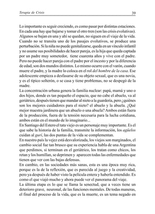 Terapia de Crisis 39
Lo importante es seguir creciendo, es como pasar por distintas estaciones.
En cada una hay que bajarse y tomar el otro tren (son las crisis evolutivas).
Algunos se bajan en una y ahí se quedan, no siguen en el viaje de la vida.
Cuando no se transita uno de los pasajes evolutivos, se produce una
perturbación. Si la niña no puede genitalizarse, queda en un vínculo infantil
y no asume sus posibilidades de hacer pareja, es la hija que queda captada
por un padre muy sometedor, tiene cuarenta años y vive con el padre.
Pero no puede hacer pareja con el padre por el incesto y por la diferencia
de edad, son dos mundos distintos. Lo mismo ocurre con el varón, cuando
muere el padre, y la madre lo coloca en el rol del hombre de la casa. Ese
adolescente empieza a desfasarse de su objeto sexual, que es una novia,
y es el típico solterón, o se casa y tiene problemas, no se despegó de la
madre.
La concentración urbana genera la familia nuclear: papá, mamá y uno o
dos hijos, donde es tan pequeño el espacio, que no cabe el abuelo, va al
geriátrico, después tienen que mandar al nieto a la guardería, pero ¿quiénes
son los mejores cuidadores para el nieto? el abuelo y la abuela. ¿Qué
mejor maestra jardinera que un abuelo o una abuela? Ambos están fuera
de la producción, fuera de la tensión necesaria para la lucha cotidiana,
ambos están en el mundo de lo imaginario...
En Santiago del Estero el tata viejo es un personaje muy importante. Es el
que sabe la historia de la familia, transmite la información, los agüelos
cuidan al gurí, las dos puntas de la vida se complementan.
En nuestro país la vejez está desvalorizada, los viejos son marginados, el
cambio social fue tan brusco que su experiencia habla de una Argentina
que perdimos, si terminan en el geriátrico, los tratan como chicos, los
retan y los humillan, se deprimen y aparecen todas las enfermedades que
tienen que ver con las bajas defensas.
En cambio, en las sociedades más sanas, esta es una época muy rica,
porque es la de la reflexión, que es parecida al juego y la creatividad,
pero ya después de haber visto la película entera y haberla entendido. Es
como el que viajó mucho y ahora puede ver el panorama del viaje.
La última etapa es lo que se llama la senectud, que a veces tiene un
deterioro grave, neuronal, de las funciones mentales. De todas maneras,
el final del proceso de la vida, que es la muerte, es un tema negado en
 