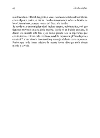 Alfredo Moffatt40
nuestra cultura. El final, la agonía, a veces tiene características traumáticas,
como algunos partos, al inicio. Los humanos somos todos de la tribu de
los «Uterumbas», porque vamos del útero a la tumba.
Se puede estar en cualquier edad, incluso setenta, ochenta años, y el que
tiene un proyecto se aleja de la muerte. Eso lo vi en Pichón anciano, él
decía: «la muerte está tan lejos como grande sea la esperanza que
construimos», el tema es la construcción de la esperanza. ¿Cómo la podés
construir?, si esa historia tiene sentido y se arroja adelante como esperanza.
Padres que no le tienen miedo a la muerte hacen hijos que no le tienen
miedo a la vida.
 