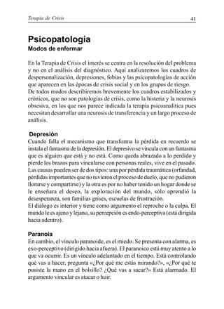 Terapia de Crisis 41
Psicopatología
Modos de enfermar
En la Terapia de Crisis el interés se centra en la resolución del problema
y no en el análisis del diagnóstico. Aquí analizaremos los cuadros de
despersonalización, depresiones, fobias y las psicopatologías de acción
que aparecen en las épocas de crisis social y en los grupos de riesgo.
De todos modos describiremos brevemente los cuadros estabilizados y
crónicos, que no son patologías de crisis, como la histeria y la neurosis
obsesiva, en los que nos parece indicada la terapia psicoanalítica pues
necesitan desarrollar una neurosis de transferencia y un largo proceso de
análisis.
Depresión
Cuando falla el mecanismo que transforma la pérdida en recuerdo se
instala el fantasma de la depresión. El depresivo se vincula con un fantasma
que es alguien que está y no está. Como queda abrazado a lo perdido y
pierde los brazos para vincularse con personas reales, vive en el pasado.
Las causas pueden ser de dos tipos: una por pérdida traumática (orfandad,
pérdidas importantes que no tuvieron el proceso de duelo, que no pudieron
llorarse y compartirse) y la otra es por no haber tenido un hogar donde se
le enseñara el deseo, la exploración del mundo, sólo aprendió la
desesperanza, son familias grises, escuelas de frustración.
El diálogo es interior y tiene como argumento el reproche o la culpa. El
mundo le es ajeno y lejano, su percepción es endo-perceptiva (está dirigida
hacia adentro).
Paranoia
En cambio, el vínculo paranoide, es el miedo. Se presenta con alarma, es
exo-perceptivo (dirigido hacia afuera). El paranoico está muy atento a lo
que va ocurrir. Es un vínculo adelantado en el tiempo. Está controlando
qué vas a hacer, pregunta «¿Por qué me estás mirando?», «¿Por qué te
pusiste la mano en el bolsillo? ¿Qué vas a sacar?» Está alarmado. El
argumento vincular es atacar o huir.
 