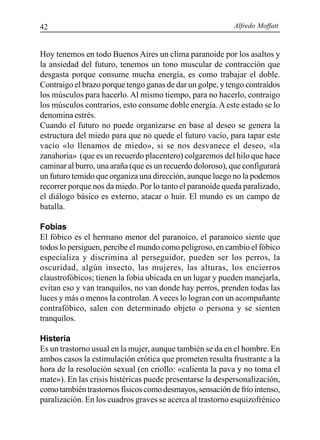 Alfredo Moffatt42
Hoy tenemos en todo Buenos Aires un clima paranoide por los asaltos y
la ansiedad del futuro, tenemos un tono muscular de contracción que
desgasta porque consume mucha energía, es como trabajar el doble.
Contraigo el brazo porque tengo ganas de dar un golpe, y tengo contraídos
los músculos para hacerlo. Al mismo tiempo, para no hacerlo, contraigo
los músculos contrarios, esto consume doble energía.A este estado se lo
denomina estrés.
Cuando el futuro no puede organizarse en base al deseo se genera la
estructura del miedo para que no quede el futuro vacío, para tapar este
vacío «lo llenamos de miedo», si se nos desvanece el deseo, «la
zanahoria» (que es un recuerdo placentero) colgaremos del hilo que hace
caminar al burro, una araña (que es un recuerdo doloroso), que configurará
un futuro temido que organiza una dirección, aunque luego no la podemos
recorrer porque nos da miedo. Por lo tanto el paranoide queda paralizado,
el diálogo básico es externo, atacar o huir. El mundo es un campo de
batalla.
Fobias
El fóbico es el hermano menor del paranoico, el paranoico siente que
todos lo persiguen, percibe el mundo como peligroso, en cambio el fóbico
especializa y discrimina al perseguidor, pueden ser los perros, la
oscuridad, algún insecto, las mujeres, las alturas, los encierros
claustrofóbicos; tienen la fobia ubicada en un lugar y pueden manejarla,
evitan eso y van tranquilos, no van donde hay perros, prenden todas las
luces y más o menos la controlan.Aveces lo logran con un acompañante
contrafóbico, salen con determinado objeto o persona y se sienten
tranquilos.
Histeria
Es un trastorno usual en la mujer, aunque también se da en el hombre. En
ambos casos la estimulación erótica que prometen resulta frustrante a la
hora de la resolución sexual (en criollo: «calienta la pava y no toma el
mate»). En las crisis histéricas puede presentarse la despersonalización,
como también trastornos físicos como desmayos, sensación de frío intenso,
paralización. En los cuadros graves se acerca al trastorno esquizofrénico
 