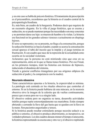 Terapia de Crisis 43
y en este caso se habla de psicosis histérica. El tratamiento de prescripción
es el psicoanálisis, recordemos que la histeria es el cuadro central de la
psicopatología freudiana.
Es, más bien, un cuadro de la burguesía. Podemos decir que requiere de
un escenario elegante. En la villa el juego histérico, que es escena y
seducción, no se puede mantener porque las necesidades son muy concretas
y no permiten darse ese lujo: se mueren de hambre o la violan. La histeria
era funcional en los grandes salones vieneses o actualmente en shopings
lujosos.
El sexo se representa y no se presenta, no llega a la consumación, porque
la seducción histórica es hacia el padre; cuando se acerca la consumación
sexual aparece el tabú del incesto que la impide y el juego termina en
frustración. Es un cuadro que nace de la represión de la sexualidad como
ocurría en la sociedad victoriana.
Aclaramos que la persona no está mintiendo sino que cree en su
representación, entra en lo que se llama trance histérico. Por eso Freud,
en los primeros tiempos, trató las histerias con técnicas de hipnosis,
induciendo el abandono del síntoma.
Tiende a generar conflictos triangulares por sus orígenes edípicos (la
seducción al padre y la competencia con la madre).
Neurosis obsesiva
Tiene características opuestas a la histeria, la expresividad es mínima.
La patología está centrada en los rituales obsesivos que controlan el
entorno. Si en la histeria puede hablarse de una máscara, en la neurosis
obsesiva sirve la imagen de la calesita que da vueltas continuamente,
parece que avanza pero no va a ningún lado.
El obsesivo ordena pero no organiza su tarea, desarrolla actividades
inútiles porque repite estereotipadamente sus maniobras. Están siempre
abriendo y cerrando la llave del gas hasta que se quedan con la llave en
la mano. Son pacientes angustiados y tensos.
Si la histérica puede resultar estimulante porque necesita seducir a su
público o entorno, el obsesivo produce aburrimiento, es inexpresivo, un
verdadero plomazo. Los dos cuadros desean retener el tiempo evanescente,
la histérica representando su escena una y otra vez y el obsesivo repitiendo
 