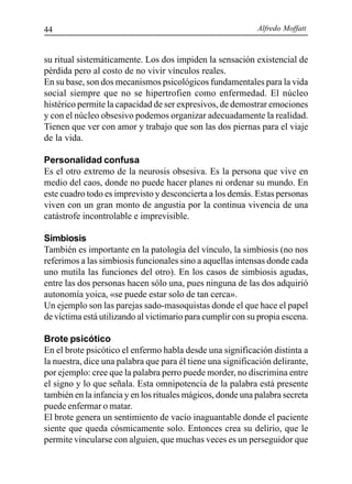 Alfredo Moffatt44
su ritual sistemáticamente. Los dos impiden la sensación existencial de
pérdida pero al costo de no vivir vínculos reales.
En su base, son dos mecanismos psicológicos fundamentales para la vida
social siempre que no se hipertrofien como enfermedad. El núcleo
histérico permite la capacidad de ser expresivos, de demostrar emociones
y con el núcleo obsesivo podemos organizar adecuadamente la realidad.
Tienen que ver con amor y trabajo que son las dos piernas para el viaje
de la vida.
Personalidad confusa
Es el otro extremo de la neurosis obsesiva. Es la persona que vive en
medio del caos, donde no puede hacer planes ni ordenar su mundo. En
este cuadro todo es imprevisto y desconcierta a los demás. Estas personas
viven con un gran monto de angustia por la continua vivencia de una
catástrofe incontrolable e imprevisible.
Simbiosis
También es importante en la patología del vínculo, la simbiosis (no nos
referimos a las simbiosis funcionales sino a aquellas intensas donde cada
uno mutila las funciones del otro). En los casos de simbiosis agudas,
entre las dos personas hacen sólo una, pues ninguna de las dos adquirió
autonomía yoica, «se puede estar solo de tan cerca».
Un ejemplo son las parejas sado-masoquistas donde el que hace el papel
de víctima está utilizando al victimario para cumplir con su propia escena.
Brote psicótico
En el brote psicótico el enfermo habla desde una significación distinta a
la nuestra, dice una palabra que para él tiene una significación delirante,
por ejemplo: cree que la palabra perro puede morder, no discrimina entre
el signo y lo que señala. Esta omnipotencia de la palabra está presente
también en la infancia y en los rituales mágicos, donde una palabra secreta
puede enfermar o matar.
El brote genera un sentimiento de vacío inaguantable donde el paciente
siente que queda cósmicamente solo. Entonces crea su delirio, que le
permite vincularse con alguien, que muchas veces es un perseguidor que
 