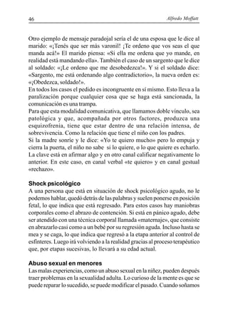 Alfredo Moffatt46
Otro ejemplo de mensaje paradojal sería el de una esposa que le dice al
marido: «¡Tenés que ser más varonil! ¡Te ordeno que vos seas el que
manda acá!» El marido piensa: «Si ella me ordena que yo mande, en
realidad está mandando ella». También el caso de un sargento que le dice
al soldado: «¡Le ordeno que me desobedezca!». Y si el soldado dice:
«Sargento, me está ordenando algo contradictorio», la nueva orden es:
«¡Obedezca, soldado!».
En todos los casos el pedido es incongruente en sí mismo. Esto lleva a la
paralización porque cualquier cosa que se haga está sancionada, la
comunicación es una trampa.
Para que esta modalidad comunicativa, que llamamos doble vínculo, sea
patológica y que, acompañada por otros factores, produzca una
esquizofrenia, tiene que estar dentro de una relación intensa, de
sobrevivencia. Como la relación que tiene el niño con los padres.
Si la madre sonríe y le dice: «Yo te quiero mucho» pero lo empuja y
cierra la puerta, el niño no sabe si lo quiere, o lo que quiere es echarlo.
La clave está en afirmar algo y en otro canal calificar negativamente lo
anterior. En este caso, en canal verbal «te quiero» y en canal gestual
«rechazo».
Shock psicológico
A una persona que está en situación de shock psicológico agudo, no le
podemos hablar, quedó detrás de las palabras y suelen ponerse en posición
fetal, lo que indica que está regresado. Para estos casos hay maniobras
corporales como el abrazo de contención. Si está en pánico agudo, debe
ser atendido con una técnica corporal llamada «maternaje», que consiste
en abrazarlo casi como a un bebé por su regresión aguda. Incluso hasta se
mea y se caga, lo que indica que regresó a la etapa anterior al control de
esfínteres. Luego irá volviendo a la realidad gracias al proceso terapéutico
que, por etapas sucesivas, lo llevará a su edad actual.
Abuso sexual en menores
Las malas experiencias, como un abuso sexual en la niñez, pueden después
traer problemas en la sexualidad adulta. Lo curioso de la mente es que se
puede reparar lo sucedido, se puede modificar el pasado. Cuando soñamos
 