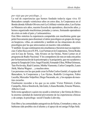 Alfredo Moffatt2
por viejo que por psicólogo...)
La red de experiencias que hemos fundado todavía sigue viva: El
Bancadero cumple veinticinco años en estos días, la Cooperanza en el
Borda (dondeAlfredo Olivera creó La Colifata) veintiún años, Las Oyitas
en Matanza seis años, nuestra Escuela de operadores, dieciocho años, y
hemos organizado muchísimas jornadas y cursos, formando operadores
de crisis en todo el país y Latinoamérica.
Este libro sintetiza la experiencia compartida con muchísima gente que
peleó bravamente para disminuir el dolor psicológico en grupos de riesgo
en hospicios, villas, en catástrofes y también en las situaciones de crisis
psicológica por las que atravesamos en nuestra vida cotidiana.
Y también los que continuaron mis enseñanzas e hicieron nuevas experien-
cias: Carlos Sica con el E.P.S., Lea Furman en la Cooperanza,Teresa Rodas
con la Casa de Teresa, Ada Alvarez en las Oyitas, Nomi Lerner en el
programa de Radio Nacional. Ylos compañeros de ruta en toda esta pelea
por la humanización de la psicoterapia y la psiquiatría, que me ayudaron a
pensarlaTerapiadeCrisis:AngelFiasché,FernandoUlloa,WilburGrimson,
Tato Pavlovsky, Raúl Camino, Mirtha Viamonte, Carlos Campello, Laura
Jitrik, Marisa Wagner… y muchos otros.
Las personas con las que pude crear la Peña Carlos Gardel, el equipo del
Bancadero, la Cooperanza y Las Oyitas, Rodolfo Livingston, Fabio
Lacolla, Mercedes Volpellier, Diego Nacarada, etc. y los equipos de nues-
tras escuelas.
Finalmente recordar a los que ya no están: Víctor Palmieri, Carlos
Campello,Ahúva Smolowik, Ida Galer, Liliana Beraldo, Ernesto Warnes,
Alberto Casal.
Solo resta agradecer a quien me ayudó a sintetizar y dar forma de libro a
la enorme cantidad de material proveniente de las experiencias clínicas
y de campo, la psicóloga social Claudia Lidovsky.
Este libro y las comunidades autogestivas de Oyitas, Cromañon y otras, no
hubieran sido posibles sin el aliento y el apoyo de mi amigo Felipe Solá.
 