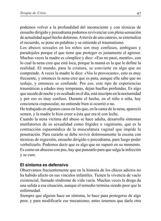 Terapia de Crisis 47
podemos volver a la profundidad del inconsciente y con técnicas de
ensueño dirigido y psicodrama podemos revivenciar con plena sensación
de actualidad aquel hecho doloroso.Através de una catarsis, se externaliza
el recuerdo, se pone en palabras y se entiende el traumatismo.
Los abusos sexuales en los niños son muy confusos, ambiguos y
paradojales porque el que tiene que proteger es justamente el agresor.
Muchas veces la madre es cómplice y dice: «Eso no pasó, mentís», con
lo cual la nena cree que está loca, porque la mamá es la que le define la
realidad. El mundo, para la criatura, se convierte en algo que no
comprende. A veces la madre le dice: «Vos lo provocaste», esto es muy
frecuente, y entonces la nena cree que es puta, aunque ella sabe que no
sedujo, y entonces se confunde. Por eso, este tipo de experiencias
traumáticas a edades muy tempranas, dejan huellas profundas. Es algo
que sucede de noche y es ocultado en el día, está inscripto en la nocturnidad
y por eso es muy confuso. Durante el hecho, en el niño o niña, hay
conciencia crepuscular, no entiende bien si ocurrió o no.
He trabajado en algunos casos en los que, en la cama de la nena, apareció
semen, y la madre le hizo creer a ésta que era té con leche.
Cuando la nena víctima del abuso se hace adulta, desarrolla síntomas
mutilatorios de su sexualidad como frigidez o vaginismo, que es la
contracción espasmódica de la musculatura vaginal que impide la
penetración. Para curarlo se debe revivir dolorosamente la escena con
técnicas de regresión, ensueño dirigido o psicodrama, para luego poder
verbalizarlo. Podemos decir que es algo que no supuró en su momento.
Es como un absceso con pus, hay que punzarlo para que salga la infección
y se cure.
El síntoma es defensivo
Observamos frecuentemente que en la historia de los chicos adictos no
ha habido afecto en sus vínculos infantiles. Tienen la vivencia de vacío
existencial, llamado síndrome de vida vacía. Muchas veces la droga da
una salida a esa situación, aunque el remedio termina siendo peor que la
enfermedad.
Siempre que alguien hace un síntoma, lo hace para protegerse de algo
peor, y para modificarle ese mecanismo, antes tenemos que darle otra
 