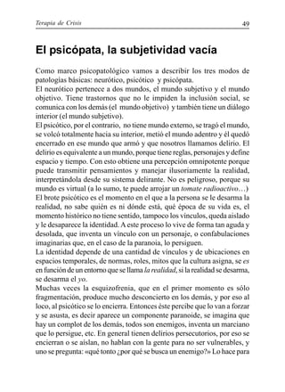 Terapia de Crisis 49
El psicópata, la subjetividad vacía
Como marco psicopatológico vamos a describir los tres modos de
patologías básicas: neurótico, psicótico y psicópata.
El neurótico pertenece a dos mundos, el mundo subjetivo y el mundo
objetivo. Tiene trastornos que no le impiden la inclusión social, se
comunica con los demás (el mundo objetivo) y también tiene un diálogo
interior (el mundo subjetivo).
El psicótico, por el contrario, no tiene mundo externo, se tragó el mundo,
se volcó totalmente hacia su interior, metió el mundo adentro y él quedó
encerrado en ese mundo que armó y que nosotros llamamos delirio. El
delirio es equivalente a un mundo, porque tiene reglas, personajes y define
espacio y tiempo. Con esto obtiene una percepción omnipotente porque
puede transmitir pensamientos y manejar ilusoriamente la realidad,
interpretándola desde su sistema delirante. No es peligroso, porque su
mundo es virtual (a lo sumo, te puede arrojar un tomate radioactivo…)
El brote psicótico es el momento en el que a la persona se le desarma la
realidad, no sabe quién es ni dónde está, qué época de su vida es, el
momento histórico no tiene sentido, tampoco los vínculos, queda aislado
y le desaparece la identidad.Aeste proceso lo vive de forma tan aguda y
desolada, que inventa un vínculo con un personaje, o confabulaciones
imaginarias que, en el caso de la paranoia, lo persiguen.
La identidad depende de una cantidad de vínculos y de ubicaciones en
espacios temporales, de normas, roles, mitos que la cultura asigna, se es
en función de un entorno que se llama la realidad, si la realidad se desarma,
se desarma el yo.
Muchas veces la esquizofrenia, que en el primer momento es sólo
fragmentación, produce mucho desconcierto en los demás, y por eso al
loco, al psicótico se lo encierra. Entonces éste percibe que lo van a forzar
y se asusta, es decir aparece un componente paranoide, se imagina que
hay un complot de los demás, todos son enemigos, inventa un marciano
que lo persigue, etc. En general tienen delirios persecutorios, por eso se
encierran o se aíslan, no hablan con la gente para no ser vulnerables, y
uno se pregunta: «qué tonto ¿por qué se busca un enemigo?» Lo hace para
 