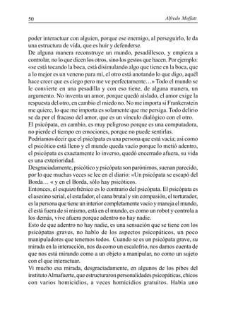 Alfredo Moffatt50
poder interactuar con alguien, porque ese enemigo, al perseguirlo, le da
una estructura de vida, que es huir y defenderse.
De alguna manera reconstruye un mundo, pesadillesco, y empieza a
controlar, no lo que dicen los otros, sino los gestos que hacen. Por ejemplo:
«se está tocando la boca, está disimulando algo que tiene en la boca, que
a lo mejor es un veneno para mí, el otro está anotando lo que digo, aquél
hace creer que es ciego pero me ve perfectamente…» Todo el mundo se
le convierte en una pesadilla y con eso tiene, de alguna manera, un
argumento. No inventa un amor, porque quedó aislado, el amor exige la
respuesta del otro, en cambio el miedo no. No me importa si Frankenstein
me quiere, lo que me importa es solamente que me persiga. Todo delirio
se da por el fracaso del amor, que es un vínculo dialógico con el otro.
El psicópata, en cambio, es muy peligroso porque es una computadora,
no pierde el tiempo en emociones, porque no puede sentirlas.
Podríamos decir que el psicópata es una persona que está vacía; así como
el psicótico está lleno y el mundo queda vacío porque lo metió adentro,
el psicópata es exactamente lo inverso, quedó encerrado afuera, su vida
es una exterioridad.
Desgraciadamente, psicótico y psicópata son parónimos, suenan parecido,
por lo que muchas veces se lee en el diario: «Un psicópata se escapó del
Borda… « y en el Borda, sólo hay psicóticos.
Entonces, el esquizofrénico es lo contrario del psicópata. El psicópata es
el asesino serial, el estafador, el cana brutal y sin compasión, el torturador,
es la persona que tiene un interior completamente vacío y maneja el mundo,
él está fuera de sí mismo, está en el mundo, es como un robot y controla a
los demás, vive afuera porque adentro no hay nadie.
Esto de que adentro no hay nadie, es una sensación que se tiene con los
psicópatas graves, no hablo de los aspectos psicopáticos, un poco
manipuladores que tenemos todos. Cuando se es un psicópata grave, su
mirada en la interacción, nos da como un escalofrío, nos damos cuenta de
que nos está mirando como a un objeto a manipular, no como un sujeto
con el que interactuar.
Vi mucho esa mirada, desgraciadamente, en algunos de los pibes del
institutoAlmafuerte, que estructuraron personalidades psicopáticas, chicos
con varios homicidios, a veces homicidios gratuitos. Había uno
 