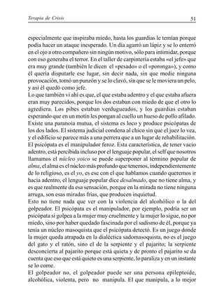 Terapia de Crisis 51
especialmente que inspiraba miedo, hasta los guardias le temían porque
podía hacer un ataque inesperado. Un día agarró un lápiz y se lo enterró
en el ojo a otro compañero sin ningún motivo, sólo para intimidar, porque
con eso generaba el terror. En el taller de carpintería estaba «el jefe» que
era muy grande (también le dicen el «pesado» o el «poronga»), y como
él quería disputarle ese lugar, sin decir nada, sin que medie ninguna
provocación, tomó un punzón y se lo clavó, sin que se le moviera un pelo,
y así él quedó como jefe.
Lo que también vi ahí es que, el que estaba adentro y el que estaba afuera
eran muy parecidos, porque los dos estaban con miedo de que el otro lo
agrediera. Los pibes estaban verdugueados, y los guardias estaban
esperando que en un motín les pongan al cuello un hueso de pollo afilado.
Existe una paranoia mutua, el sistema es loco y produce psicópatas de
los dos lados. El sistema judicial condena al chico sin que el juez lo vea,
y el edificio se parece más a una perrera que a un lugar de rehabilitación.
El psicópata es el manipulador feroz. Esta característica, de tener vacío
adentro, está percibida incluso por el lenguaje popular, el self que nosotros
llamamos el núcleo yoico se puede superponer al término popular de
alma, el alma es el núcleo más profundo que tenemos, independientemente
de lo religioso, es el yo, es ese con el que hablamos cuando queremos ir
hacia adentro, el lenguaje popular dice desalmado, que no tiene alma, y
es que realmente da esa sensación, porque en la mirada no tiene ninguna
arruga, son esas miradas frías, que producen inquietud.
Esto no tiene nada que ver con la violencia del alcohólico o la del
golpeador. El psicópata es el manipulador, por ejemplo, podría ser un
psicópata si golpea a la mujer muy cruelmente y la mujer lo sigue, no por
miedo, sino por haber quedado fascinada por el sadismo de él, porque ya
tenía un núcleo masoquista que el psicópata detectó. Es un juego donde
la mujer queda atrapada en la dialéctica sadomasoquista, no es el juego
del gato y el ratón, sino el de la serpiente y el pajarito; la serpiente
desconcierta al pajarito porque está quieta y de pronto el pajarito se da
cuenta que eso que está quieto es una serpiente, lo paraliza y en un instante
se lo come.
El golpeador no, el golpeador puede ser una persona epileptoide,
alcohólica, violenta, pero no manipula. El que manipula, a lo mejor
 