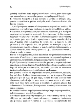 Alfredo Moffatt52
golpea y desespera a una mujer y la lleva a que se mate, pero antes logró
que pusiera la casa a su nombre porque manipula para delinquir.
El verdadero psicópata es el que hace que la victima se entregue sola,
por eso es tan siniestro, porque manipula, percibe la escena deseada y la
fascina con eso.
Un psicópata puede tener un núcleo paranoico, depresivo o histérico. El
paranoico, es el militar que conduce a la muerte, como Hitler, o Videla.
El histérico, es el gran seductor, que enamora y abandona, y el psicópata
depresivo es el que detecta a una mujer depresiva grave y le dice: «quiero
hacer con vos un pacto de muerte». Adivina esa escena de amor y muerte
de la mujer, pero antes le dice: «pongamos la casita a nombre de los
dos». Y cuando están en la cornisa del séptimo piso, le dice: «yo me tiro
primero» y ella responde: «no, no, primero me mato yo, porque no
soportaría verte muerto...» (que es lo que el psicópata había supuesto) y
cuando ella se tira, él se asoma y piensa: «¡ Uy… cómo quedó! bueno…
ahora, a vender la casa».
Por eso el psicópata es muy difícil de detectar, porque fundamentalmente
es seductor. Cuando una persona es demasiado encantadora los primeros
diez minutos, me preocupo, porque casi seguro es un manipulador.
El psicópata es muy interesante de estudiar, porque es un personaje muy
importante en épocas de crisis. Cuando fallan las instituciones, el psicópata
llega al poder por manipulación, en cambio, cuando los encuadres
institucionales funcionan, el psicópata no puede operar.
Por ejemplo, Menem era un psicópata histérico, manipulador, seductor,
hay anécdotas de él que lo muestran como un gran tramposo. Fue muy
peligroso por el lugar al que llegó, Menem hubiera sido un buen
almacenero en La Rioja, un turco almacenero que vende y, a lo sumo,
roba en el peso, pero que llegara a presidente y vendiera el país, fue
culpa nuestra. En este caso, los argentinos nos comportamos como una
mujer golpeada.
En cambioVidela era un psicópata mesiánico y Camps un psicópata sádico,
todo torturador es un psicópata sádico.
Nosotros no podríamos ser psicópatas, nos resultaría muy difícil. Si nos
obligaran a ser torturadores y empezáramos a cortar con un vidrio roto a
una persona, cuando viéramos a la persona ensangrentada nos
 
