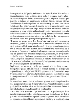 Terapia de Crisis 53
desmayaríamos, porque no podemos evitar identificarnos. En cambio el
psicópata piensa: «Este vidrio no corta nada» y rompería otra botella.
En el caso de algunos de los pastores evangelistas, el pastor Jiménez, por
ejemplo, se trata de un manipulador histérico. Trabaja para un público
femenino que él seduce porque les hace caritas y les habla con voz de
radioteatro. Los observadores de nuestra escuela que estuvieron en su
templo dijeron que sintieron culpa porque estaban observando en forma
tramposa y la gente estaba realmente entregada, vieron cómo generaba
una histeria colectiva. Él hablaba de Dios y de cómo devolverle a Dios
por los milagros concedidos a través de su Iglesia. En ese momento
pasaban un sobre para que la gente depositara la plata.
El pastor norteamericano Jim Jones hizo que casi mil personas se
suicidaran, ¿cómo lo consiguió? Como la hermandad estaba aislada, no
había testigos, el único que hablaba era él y la gente no podía confrontar
con la opinión de otros, estaban en un campamento en la mitad de la
selva, en la Guyana, y él tenía todos los pasaportes, así que nadie podía
irse. En general eran personas marginadas, sin destino, ex drogadictos,
población negra. Decía que para aumentar la santidad y demostrar la
lealtad, proponía un suicidio simulado. Simulaba poner cianuro en los
refrescos y se los hacía tomar, la gente lo hacía porque consideraba que
era un ritual religioso y de fidelidad a él.
Repitieron esto varias veces sin que hubiera veneno. Pero como el
psicópata no puede admitir perder el control, cuando fue al lugar una
inspección de la embajada de EE.UU. para cerrar la Comunidad, Jones
prefirió destruir todo a través del exterminio, antes que caer él solo, porque
el psicópata se considera el dueño de los demás, para él son objetos, no
sujetos.
Para esto, hizo poner cianuro realmente, y como maniobra psicopática,
hizo que primero le dieran de beber a los niños. Cuando los padres vieron
que los niños morían, ellos, por la desesperación, se mataron. Esa es la
habilidad del psicópata, los controló con la culpa.
Hitler era otro psicópata, proveniente de un pueblo que tiene
características paranoides. Los alemanes, cada tanto, hacen un delirio
guerrero. Hitler creaba una hipnosis colectiva, porque hacía los actos en
los bosques, en base al fuego, con miles de banderas al viento, algo que
 