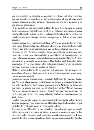 Terapia de Crisis 55
sus sentimientos de empatía, de ponerse en el lugar del otro y suponer
que adentro de ese otro hay un ser humano igual al que el tiene en la
cabeza, aprendió que los vínculos humanos son una serie de actos y no
una serie de emociones.
El psicópata es un personaje difícil de percibir, porque es nadie
subjetivamente, es parecido a un robot, en las películas americanas aparece
mucho el tema del extraterrestre, es el replicante, el que tiene rueditas en
la cabeza, que no es una persona, es un aparato, un doble, no hay nadie
adentro.
Cuando estuve en el manicomio de Nueva York, ya a punto de volverme,
tuve ganas de hacer algo que, de haberlo hecho, seguramente hubiera ido
preso, y era abrir un americano para ver «si había alguien adentro».
El poder en EE.UU. tiene características psicopáticas, un imperialismo
tiene que tener una personalidad psicopática, es inimaginable un
imperialismo con una personalidad melancólica, que tire NAPALM a los
vietnamitas y después sienta culpa: «¡Qué barbaridad, todos los pibes
quemados…! No, ellos dicen: «dos mil quinientos mayores y quinientos
menores muertos, la operación fue un éxito».
Mataron a tres millones de vietnamitas y dijeron que fue para que ellos
aprendieran lo que es la democracia.Ysiguen tan simpáticos y sonrientes
(ahora matan iraquíes).
Cuando se estaba por terminar el contrato del Canal de Panamá, decían
que Noriega, el presidente, era traficante de drogas y era un delincuente,
con esto justificaron la invasión para capturar a Noriega ¿y Pinochet,
qué era?, ¿y Videla qué era? ¿y en Colombia, Escobar? No, el malo era
Noriega, justamente donde estaba el Canal. Siempre tienen que tener la
razón, siempre fueron ellos los agredidos y los buenos, todos criados por
Walt Disney…
Rambo, por ejemplo (que es un psicópata oligofrénico) está todo el tiempo
asesinando gente, y por supuesto que al final de la película no dice: «¡qué
cantidad de gente que maté! a veces siento culpa».
En cambio, en el Martín Fierro, cuando él mata al negro (que incluso lo
había provocado), se siente culpable, y, como le contaron que no fue
bien enterrado, piensa: «tendría que ir a rezarle un responso…» Fierro
se dolió del otro, porque es un héroe épico melancólico, en cambio Rambo,
 