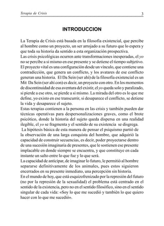 Terapia de Crisis 3
INTRODUCCION
La Terapia de Crisis está basada en la filosofía existencial, que percibe
al hombre como un proyecto, un ser arrojado a su futuro que lo espera y
que toda su historia da sentido a esta organización prospectiva.
Las crisis psicológicas ocurren ante transformaciones inesperadas, el yo
no se percibe a si mismo en ese presente y se detiene el tiempo subjetivo.
El proyecto vital es una configuración desde un vínculo, que contiene una
contradicción, que genera un conflicto, y los avatares de ese conflicto
generan una historia. El Da Sein (ser ahí) de la filosofía existencial es un
Mit Da Sein (ser ahí con) es decir, un proyecto con otro. En los momentos
de discontinuidad de esa aventura del existir, elyo queda solo y paralizado,
si pierde a ese otro, se pierde a si mismo. La mirada del otro es lo que me
define, yo existo en ese transcurrir, si desaparece el conflicto, se detiene
la vida y desaparece el sujeto.
Estas terapias contienen a la persona en las crisis y también pueden dar
técnicas operativas para despersonalizaciones graves, como el brote
psicótico, donde la historia del sujeto queda dispersa en una realidad
ilegible, el yo se fragmenta y el sentido de su existencia se disgrega.
La hipótesis básica de esta manera de pensar el psiquismo partió de
la observación de una larga conquista del hombre, que adquirió la
capacidad de construir secuencias, es decir, poder proyectarse dentro
de una sucesión imaginaria de presentes, que le sostienen ese presente
implacable en donde siempre se encuentra, y que constituye en cada
instante un salto entre lo que fue y lo que será.
La capacidad de anticipar, de imaginar lo futuro, le permitió al hombre
separarse definitivamente de los animales, pues estos siguieron
encerrados en su presente inmediato, una percepción sin historia.
En el mundo de hoy, que está esquizofrenizado por la represión del futuro
(no por la represión de la sexualidad) el problema está centrado en el
sentido de la existencia, pero no en el sentido filosófico, sino en el sentido
singular de cada vida: «Soy lo que me sucedió y también lo que quiero
hacer con lo que me sucedió».
 