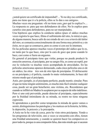 Terapia de Crisis 57
¿usted quiere un certificado de impunidad?… Yo no doy ese certificado,
para eso tiene que ir a la policía, ellos se lo dan a sus amigos».
Muchas veces me preguntan: «Si no tiene cura ¿por qué lo explica?»…
La respuesta es: para que nos defendamos de ellos. No lo explico para
curarlos sino para defendernos, para no ser manipulados.
Una hipótesis que explica la conducta sádica (pues el sádico muchas
veces registra lo que hace, filma el sufrimiento del otro, lo mira) es que,
de alguna manera, busca salir de ese estado de ser cosa a través del dolor
del otro, se comunica emocionalmente de una forma muy primitiva y sin
éxito, no es que se conmueva, pero es como si con eso lo intentara.
En las películas aparece muchas veces el prototipo del sádico que lo es,
no tanto por lo que hace, sino por la cara de goce que pone cuando lo
hace, casi como si fuera un orgasmo.
En general el psicópata tiene que violar, porque no puede producir la
emoción amorosa, el psicópata, por su sangre fría, es como un reptil, por
eso la violación va muchas veces acompañada de atrocidades. En las
películas americanas aparece demasiado, cada cinco películas una es de
un sádico, las otras tres son de otro tipo de psicópatas. El delincuente
es un psicópata y el policía, cuando lo mata violentamente, lo hace del
mismo modo que el psicópata.
Astiz, por ejemplo, es el psicópata perfecto, puede mentir, simular. Para
el que no tiene ningún sentimiento, es mucho más fácil simular cualquier
cosa, puede ser un gran benefactor, una víctima, etc. Recordemos que
cuando se infiltró en Madres lo aceptaron por su aspecto de niño indefenso.
Pero si uno está prevenido, puede detectar al psicópata, especialmente
por la frialdad intimidante de su mirada, su rostro no tiene ninguna
expresión.
Si aprendemos a percibir como terapeutas la mirada de quien vamos a
asistir, distinguiremos las patologías y los matices en la histeria, la fobia,
la depresión, la psicosis y la psicopatía.
AAstiz no lo he visto de cerca, pero he visto otros psicópatas. Yendo a
los programas de televisión, uno a veces se encuentra con ellos, tienen
una frialdad amenazante, y cuando se quieren hacer los compasivos es
peor todavía, porque es una compasión falsa, dan más miedo que si sacaran
 