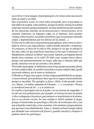 Alfredo Moffatt58
un revólver. Como imagen, al psicópata grave, lo vemos como una mezcla
entre un reptil y un robot.
Que el psicótico existe, lo creen todos enseguida, pero el psicópata es
más difícil de aceptar como enfermo, porque no delira, maneja la realidad
mejorquenosotros,porquejustamente,notieneinterferenciasprovenientes
de sus emociones internas, de las proyecciones e introyecciones, no se
enamora realmente, no adquiere culpa, no se deprime, tiene grandes
ventajas sobre nosotros, los pobres neuróticos (que nos pasamos sintiendo
culpas y deprimiéndonos por los dolores de los demás…)
El chico de la calle tiene características psicopáticas, pero como es chico,
todavía está en una etapa plástica, todavía puede aprender a empatizar.
Al comienzo, el chico de la calle es frío, porque la vez que se entregó le
fue mal, cada vez que manifestó emociones le fue mal, lo abusaron o lo
abandonaron,entoncessefabricó unacoraza.Además¿seimaginandormir
donde otros caminan, en la calle? Él debe estar siempre hacia afuera,
porque está permanentemente en riesgo, pibe que se duerme pibe que
pierde, duermen con un ojo cerrado y otro abierto.
Volviendo al psicópata, lo definimos como el que quedó encerrado afuera,
no tiene subjetividad, en cambio el psicótico es pura subjetividad, quedó
encerrado adentro, por lo tanto es inofensivo.
El Borda es el lugar más seguro, no hay ninguna posibilidad de un ataque,
y menos sexual, pero podríamos decir que no es seguro emocionalmente
porque te encariñás. Por ejemplo, te dicen: «Hola, el año pasado viniste
vos, Marta, y te habías separado de Eduardo…» y vos pensás: «Nunca
se acordaron tanto de mí…» y te conmovés.
En cambio el psicópata está en el poder o en las fuerzas de seguridad. A
los del servicio penitenciario, por ejemplo, el sistema los hace de piedra
y ellos verduguean a los presos, que entonces se transforman en lo mismo,
esto es un círculo vicioso. En este sentido es difícil cambiar el juego,
porque si fueran todos los psicólogos a Devoto, de un día para otro y con
una actitud de contención, se los comerían, o los matarían, porque primero
hay que hacer una rehabilitación.Antes, y durante un buen tiempo, habría
que ablandar esos corazones (de presos y guardia cárceles) y después sí
podrían entrar los psicólogos.
 