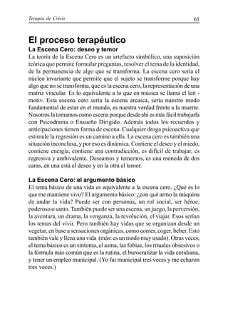 Terapia de Crisis 61
El proceso terapéutico
La Escena Cero: deseo y temor
La teoría de la Escena Cero es un artefacto simbólico, una suposición
teórica que permite formular preguntas, resolver el tema de la identidad,
de la permanencia de algo que se transforma. La escena cero sería el
núcleo invariante que permite que el sujeto se transforme porque hay
algo que no se transforma, que es la escena cero, la representación de una
matriz vincular. Es lo equivalente a lo que en música se llama el leit -
motiv. Esta escena cero sería la escena arcaica, sería nuestro modo
fundamental de estar en el mundo, es nuestra verdad frente a la muerte.
Nosotros la tomamos como escena porque desde ahí es más fácil trabajarla
con Psicodrama o Ensueño Dirigido. Además todos los recuerdos y
anticipaciones tienen forma de escena. Cualquier droga psicoactiva que
estimule la regresión es un camino a ella. La escena cero es también una
situación inconclusa, y por eso es dinámica. Contiene el deseo y el miedo,
contiene energía, contiene una contradicción, es difícil de trabajar, es
regresiva y ambivalente. Deseamos y tememos, es una moneda de dos
caras, en una está el deseo y en la otra el temor.
La Escena Cero: el argumento básico
El tema básico de una vida es equivalente a la escena cero. ¿Qué es lo
que me mantiene vivo? El argumento básico: ¿con qué armo la máquina
de andar la vida? Puede ser con personas, un rol social, ser héroe,
poderoso o santo. También puede ser una escena, un juego, la perversión,
la aventura, un drama, la venganza, la revolución, el viajar. Esos serían
los temas del vivir. Pero también hay vidas que se organizan desde un
vegetar, en base a sensaciones orgánicas, como comer, coger, beber. Esto
también vale y llena una vida (más: es un modo muy usado). Otras veces,
el tema básico es un síntoma, el asma, las fobias, los rituales obsesivos o
la fórmula más común que es la rutina, el burocratizar la vida cotidiana,
y tener un empleo municipal. (Yo fui municipal tres veces y me echaron
tres veces.)
 